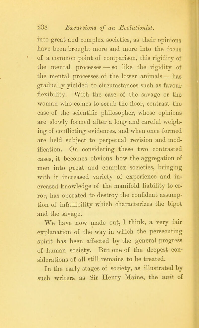 into great and complex societies, as their opinions have been brought more and more into the focus of a common point of comparison, this rigidity of the mental processes — so like the rigidity of the mental processes of the lower animals — has gradually yielded to circumstances such as favour flexibility. With the case of the savage or the woman who comes to scrub the floor, contrast the case of the scientific philosopher, whose opinions are slowly formed after a long and careful weigh- ing of conflicting evidences, and when once formed are held subject to perpetual revision and mod- ification. On considering these two contrasted cases, it becomes obvious how the aggregation of men into great and complex societies, bringing with it increased variety of experience and in- creased knowledge of the manifold liability to er- ror, has operated to destroy the confident assump- tion of infallibility which characterizes the bigot and the savage. We have now made out, I think, a veiy fair explanation of the way in which the persecuting spirit has been affected by the general progress of human society. But one of the deepest con- siderations of all still remains to be treated. In the early stages of society, as illustrated by such writers as Sir Henry Maine, the unit of