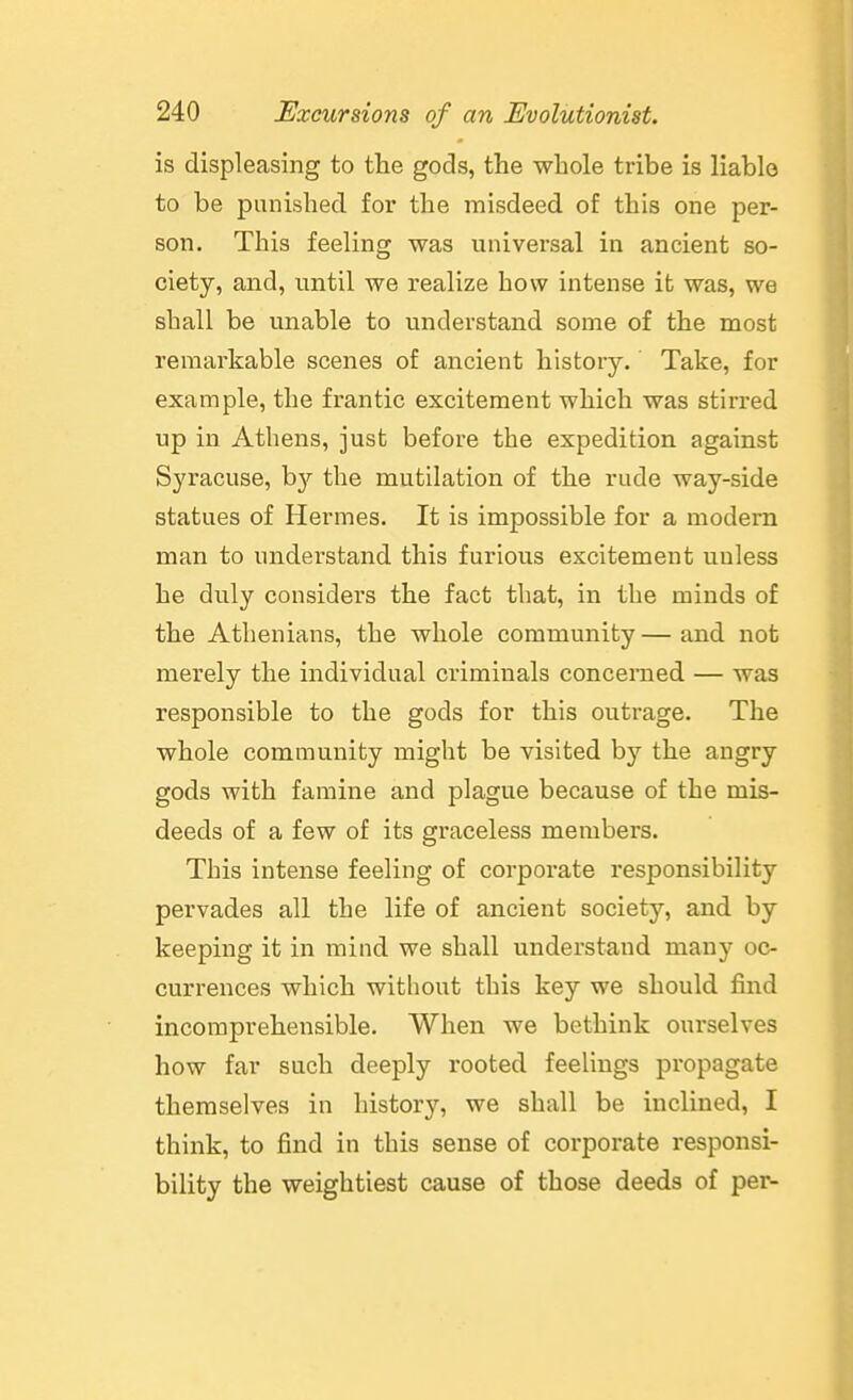 is displeasing to the gods, the whole tribe is liable to be punished for the misdeed of this one per- son. This feeling was nniversal in ancient so- ciety, and, until we realize how intense it was, we shall be unable to understand some of the most remarkable scenes of ancient history. Take, for example, the frantic excitement which was stirred up in Athens, just before the expedition against Syracuse, hj the mutilation of the rude way-side statues of Hermes. It is impossible for a modern man to understand this furious excitement unless he duly considers the fact that, in the minds of the Athenians, the whole community — and not merely the individual criminals concenied — was responsible to the gods for this outrage. The whole comuiunity might be visited by the angry gods with famine and plague because of the mis- deeds of a few of its graceless members. This intense feeling of corporate responsibility pervades all the life of ancient society, and by keeping it in mind we shall understand many oc- currences which without this key we should find incomprehensible. When we bethink ourselves how far such deeply rooted feelings propagate themselves in history, we shall be inclined, I think, to find in this sense of corporate responsi- bility the weightiest cause of those deeds of per-