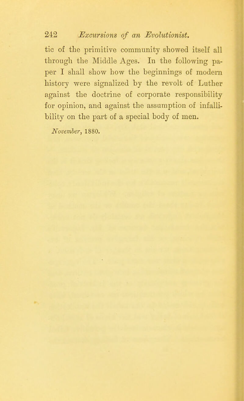 tic of the primitive community showed itself all through the Middle Ages. In the following pa- per I shall show how the beginnings of modem history were signalized by the revolt of Luther against the doctrine of corporate responsibility for opinion, and against the assumption of infalli- bility on the part of a special body of men. November, 1880.