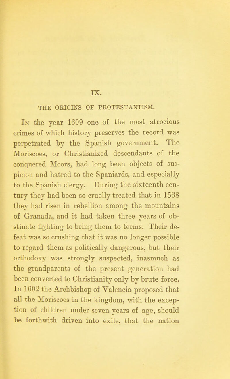 IX. THE OEIGINS OF PROTESTAOTISM. Ih the year 1609 one of the most atrocious crimes of which history preserves the record was perpetrated by tlie Spanish government. The Moriscoes, or Christianized descendants of the conquered Moors, had long been objects of sus- picion and hatred to the Spaniards, and especially to the Spanish clergy. During the sixteenth cen- tury they had been so cruelly treated that in 1568 they had risen in rebellion among the mountains of Granada, and it had taken three years of ob- stinate fighting to bring them to terms. Their de- feat was so crushing that it was no longer possible to regard them as politically dangerous, but their orthodoxy was strongly suspected, inasmuch as the grandparents of the present generation had been converted to Christianity only by brute force. In 1602 the Archbishop of Valencia proposed that all the Moriscoes in the kingdom, with the excep- tion of children under seven years of age, should be forthwith driven into exile, that the nation