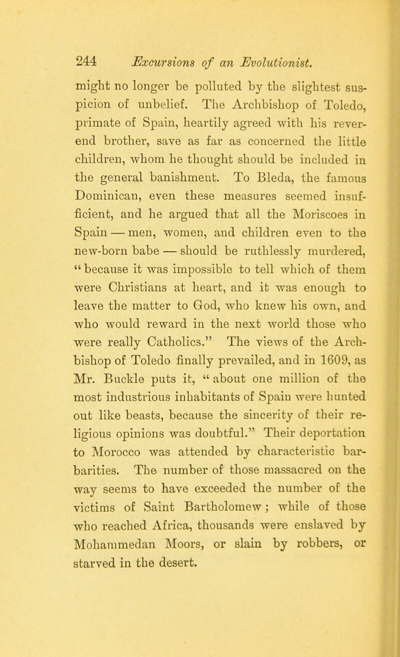 migbt no longer be polluted by the slightest sus- picion of unbelief. The Archbishop of Toledo, primate of Spain, heartily agreed with his rever- end brother, save as far as concerned the little children, whom he thought should be included in the general banishment. To Bleda, the famous Dominican, even these measures seemed insuf- ficient, and he argued that all the Moriscoes in Spain — men, women, and children even to the new-born babe — should be ruthlessly murdered,  because it was impossible to tell which of them were Christians at heart, and it was enough to leave the matter to God, who knew his own, and who would reward in the next world those who were really Catholics. The views of the Arch- bishop of Toledo finally prevailed, and in 1609, as Mr. Buckle puts it,  about one million of the most industrious inhabitants of Spain were hunted out like beasts, because the sincerity of their re- ligious opinions was doubtful. Their deportation to Morocco was attended by characteristic bar- barities. The number of those massacred on the way seems to have exceeded the number of the victims of Saint Bartholomew; while of those who reached Africa, thousands were enslaved by Mohammedan Moors, or slain by robbers, or starved in the desert.