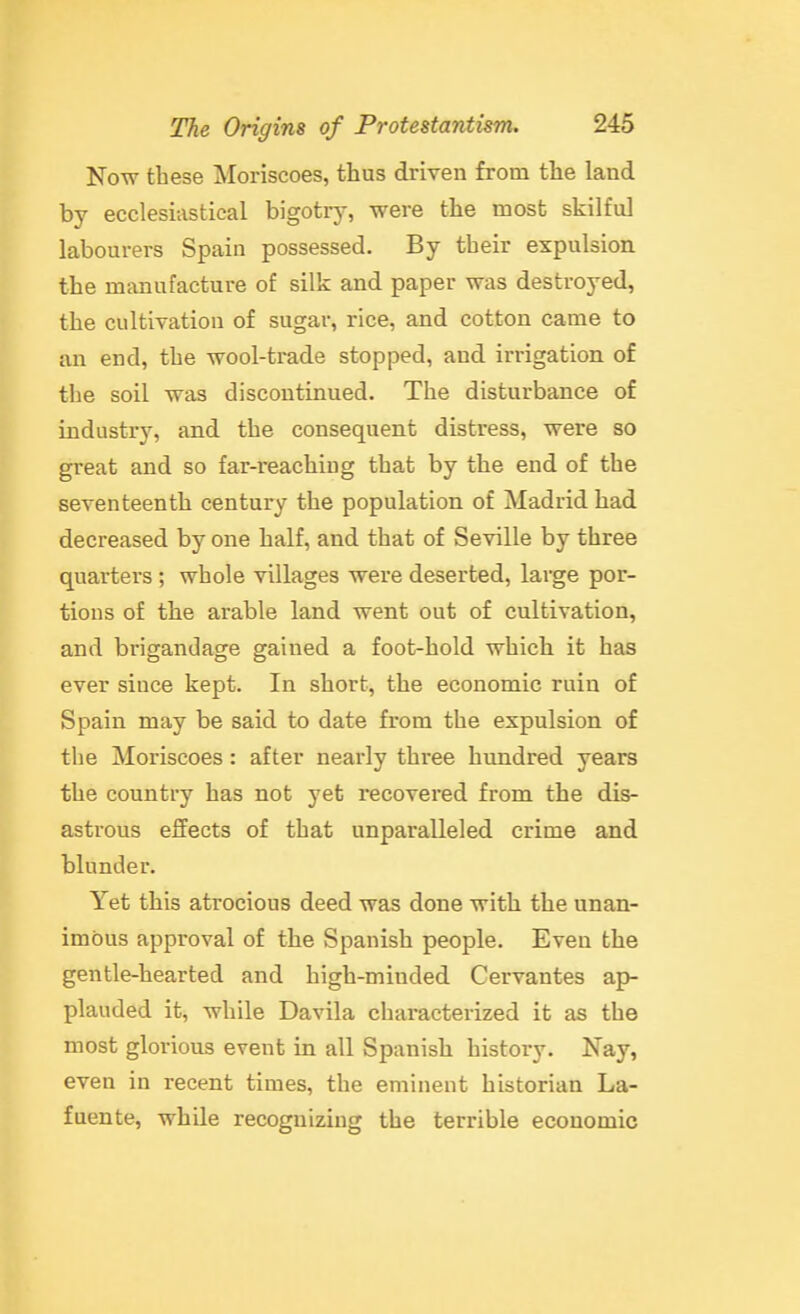 Now these Moriscoes, thus driven from the land by ecclesiastical bigotry, were the most skilful labourers Spain possessed. By their expulsion the manufacture of silk and paper was destroyed, the cultivation of sugar, rice, and cotton came to an end, the wool-trade stopped, and irrigation of the soil was discontinued. The disturbance of industry, and the consequent distress, were so great and so far-reaching that by the end of the seventeenth century the population of Madrid had decreased by one half, and that of Seville by three quarters; whole villages were deserted, large por- tions of tbe arable land went out of cultivation, and brigandage gained a foot-hold which it has ever since kept. In short, the economic ruin of Spain may be said to date from the expulsion of the Moriscoes : after nearly three hundred years the country has not yet recovered from the dis- astrous effects of that unparalleled crime and blunder. Yet this atrocious deed was done with the unan- imous approval of the Spanish people. Even the gentle-hearted and high-minded Cervantes ap- plauded it, while Davila characterized it as the most glorious event in all Spanish history. Nay, even in recent times, the eminent historian La- fuente, while recognizing the terrible economic