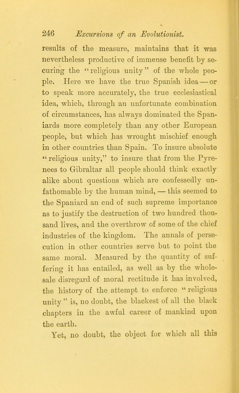 results of the measure, maintains that it was nevertheless productive of immense benefit by se- curing the  religious unity of the whole peo- ple. Here we have the true Spanish idea — or to speak luore accurately, the true ecclesiastical idea, which, through an unfortunate combination of circumstances, has always dominated the Span- iards more completely than any other European people, but which has wrought mischief enough in other countries than Spain. To insure absolute  religious unity, to insure that from Ihe Pyre- nees to Gibraltar all people should think exactly alike about questions which are confessedly un- fathomable by the human mind, — this seemed to the Spaniard an end of such supreme importance as to justify the destruction of two hundred thou- sand lives, and the overthrow of some of the chief industries of the kingdom. The annals of perse- cution in other countries serve but to point the same moral. Measured by the quantity of suf- fering it has entailed, as well as by the whole- sale disregard of moral rectitude it has involved, the history of the attempt to enforce  religious unity  is, no doubt, the blackest of all the black chapters in the awful career of mankind upon the earth. Yet, no doubt, the object for which all this