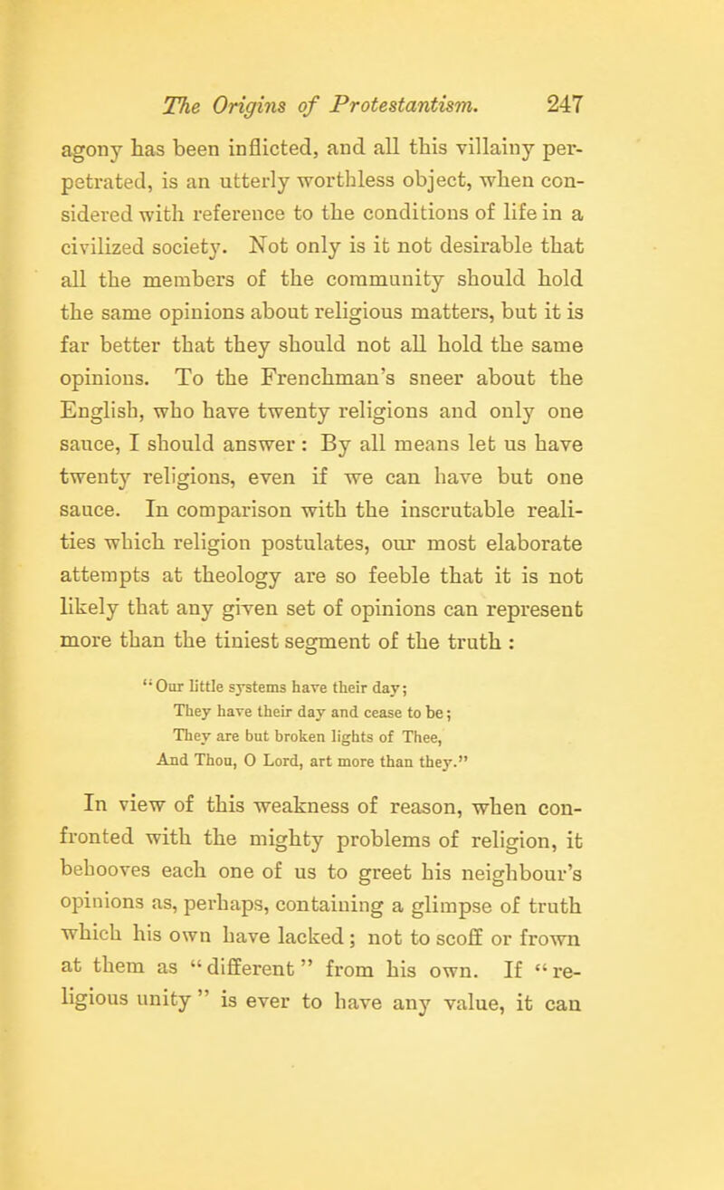 agony has been inflicted, and all this villainy per- petrated, is an utterly worthless object, when con- sidered with reference to the conditions of life in a civilized society. Not only is it not desirable that all the members of the community should hold the same opinions about religious matters, but it is far better that they should not all hold the same opinions. To the Frenchman's sneer about the English, who have twenty religions and only one sauce, I should answer: By all means let us have twenty religions, even if we can have but one sauce. In comparison with the inscrutable reali- ties which religion postulates, our most elaborate attempts at theology are so feeble that it is not likely that any given set of opinions can represent more than the tiniest segment of the truth :  Our little systems have their day; They have their day and cease to be; They are but broken lights of Thee, And Thou, O Lord, art more than they. In view of this weakness of reason, when con- fronted with the mighty problems of religion, it behooves each one of us to greet his neighbour's opinions as, perhaps, containing a glimpse of truth which his own have lacked; not to scoff or frown at them as different from his own. If re- ligious unity  is ever to have any value, it can