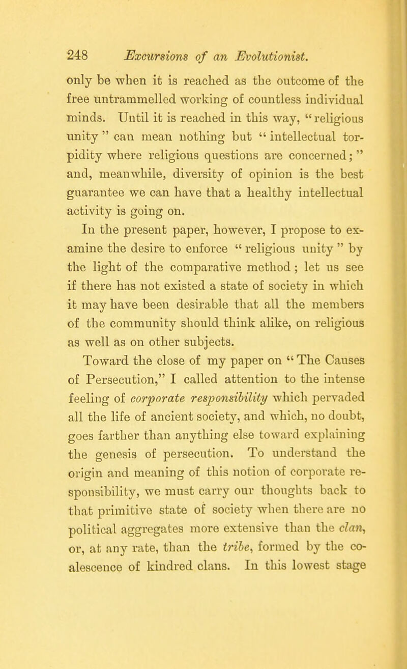 only be when it is reached as the outcome of the free untrammelled working of countless individual minds. Until it is reached in this way,  religious unity  can mean nothing but  intellectual tor- pidity where religious questions are coucerned;  and, meanwhile, diversity of opinion is the best guarantee we can have that a healthy intellectual activity is going on. In the present paper, however, I propose to ex- amine the desire to enforce  religious unity  by the light of tbe comparative method; let us see if there has not existed a state of society in which it may have been desirable that all the members of the community should think alike, on religious as well as on other subjects. Toward the close of my paper on  The Causes of Persecution, I called attention to the intense feeling of corporate responsibility which pervaded all the life of ancient society, and which, no doubt, goes farther than anything else toward explaining the genesis of persecution. To understand the origha and meaning of this notion of corporate re- sponsibility, we must carry our thoughts back to that primitive state of society when there are no political aggregates more extensive than the cZan, or, at any rate, than the tribe, formed by the co- alescence of kindred clans. In this lowest stage