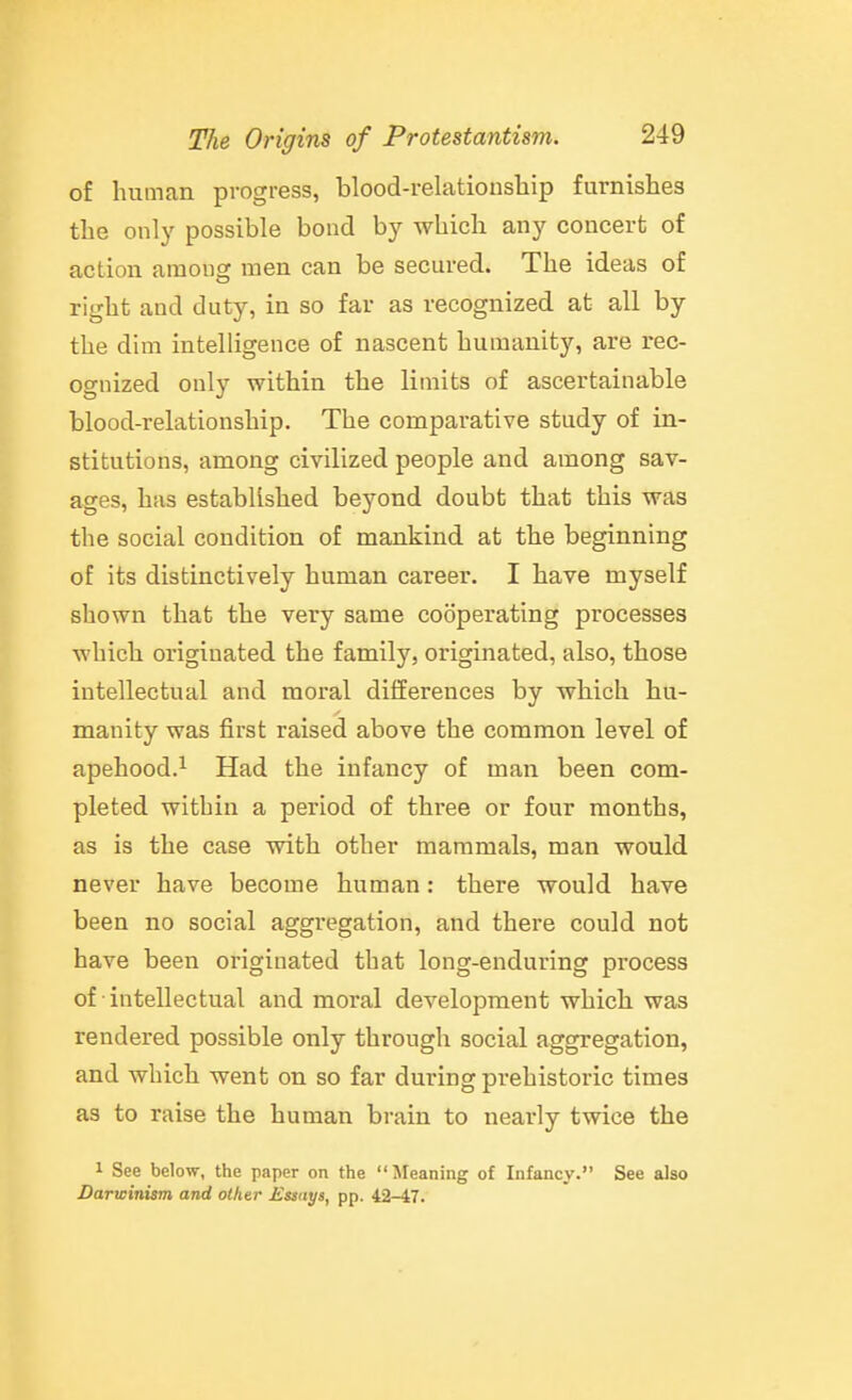 of human progress, blood-relationship furnishes the only possible bond by which any concert of action among men can be secured. The ideas of right and duty, in so far as recognized at all by the dim intelligence of nascent humanity, are rec- ognized only within the limits of ascertainable blood-relationship. The comparative study of in- stitutions, among civilized people and among sav- ages, has established beyond doubt that this was the social condition of mankind at the beginning of its distinctively human career. I have myself shown that the very same cooperating processes which originated the family, originated, also, those intellectual and moral differences by which hu- manity was first raised above the common level of apehood.^ Had the infancy of man been com- pleted within a period of three or four months, as is the case with other mammals, man would never have become human: there would have been no social aggregation, and there could not have been originated that long-enduring process of • intellectual and moral development which was rendered possible only through social aggregation, and which went on so far during prehistoric times as to raise the human brain to nearly twice the 1 See below, the paper on the Jfeaning of Infancy. See also Darwinism and other £sstiys, pp. 42-47.