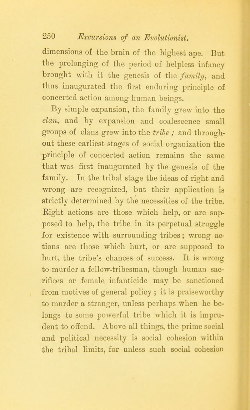dimensions of the brain of the highest ape. But the prolonging of the period of helpless infancy- brought with it the genesis of the family, and thus inaugurated the first enduring principle of concerted action among human beings. By simple expansion, the family grew into the elan, and by expansion and coalescence small groups of clans grew into the trihe ; and through- out these earliest stages of social organization the principle of concerted action remains the same that was first inaugurated by the genesis of the family. In the tribal stage the ideas of right and wrong are recognized, but their application is strictly determined by the necessities of the tribe. Right actions are those which help, or are sup- posed to help, the tribe in its perpetual struggle for existence with surrounding tribes; wrong ac- tions ai'e those which hurt, or are supposed to hurt, the tribe's chances of success. It is wrong to murder a fellow-tribesman, though human sac- rifices or female infanticide may be sanctioned from motives of general policy ; it is praiseworthy to murder a stranger, unless perhaps when he be- longs to some powerful tribe whicli it is impru- dent to offend. Above all things, the prime social and political necessity is social cohesion within the tribal limits, for unless such social cohesion