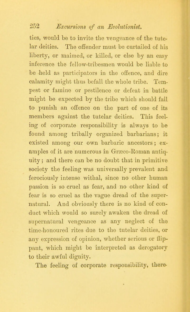 ties, would be to invite the vengeance of the tute- lar deities. The ofEender must be curtailed of his liberty, or maimed, or killed, or else by an easy inference the fellow-tribesmen would be liable to be held as participators in the offence, and dire calamity might thus befall the whole tribe. Tem- pest or famine or pestilence or defeat in battle might be expected by the tribe which should fail to punish an offence on the part of one of its members against the tutelar deities. This feel- ing of corporate responsibility is always to be found among tribally organized barbarians; it existed among our own barbaric ancestors; ex- amples of it are numerous in Grseco-Roman antiq- uity ; and there can be no doubt that in primitive society the feeling was universally prevalent and ferociously intense withal, since no other human passion is so cruel as fear, and no other kind of fear is so cruel as the vague dread of the super- natural. And obviously there is no kind of con- duct which would so surely awaken the dread of supernatural vengeance as any neglect of the time-honoured rites due to the tutelar deities, or any expression of opinion, whether serious or flip- pant, which might be interpreted as derogatory to their awful dignity. The feeling of corporate responsibility, there-