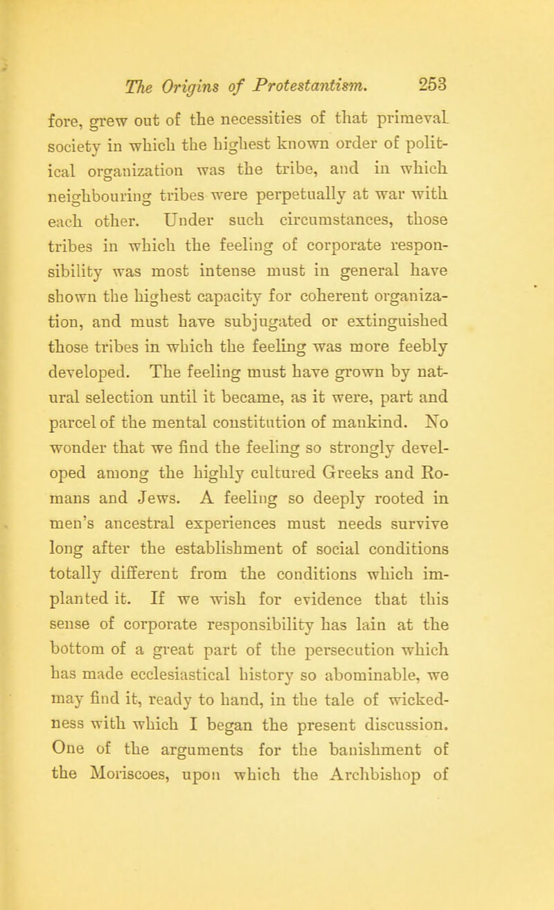 fore, grew out of the necessities of that primeval society in which the highest known order of polit- ical orcrauization was the tribe, and in which neighbouring tribes were perpetually at war with each other. Under such circumstances, those tribes in which the feeling of corporate respon- sibility was most intense must in general have shown the highest capacity for coherent organiza- tion, and must have subjugated or extinguished those tribes in which the feeling was more feebly developed. The feeling must have grown by nat- ural selection until it became, as it were, part and parcel of the mental constitution of mankind. Xo wonder that we find the feeling so strongly devel- oped among the highly cultured Greeks and Ro- mans and Jews. A feeling so deeply rooted in men's ancestral expex-iences must needs survive long after the establishment of social conditions totally different from the conditions which im- planted it. If we wish for evidence that this sense of corporate responsibility has lain at the bottom of a great part of the pei'secution which has made ecclesiastical history so abominable, we may find it, ready to hand, in the tale of wicked- ness with which I began the present discussion. One of the arguments for the banishment of the Moriscoes, upon which the Archbishop of