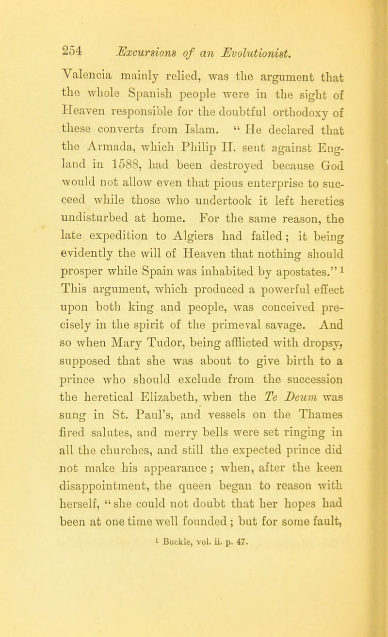 Valencia mainly relied, was the argument that the whole Spanish people were in the sight of Heaven responsible for the doubtful orthodoxy of these converts from Islam.  He declared that the Armada, which Philip II. sent against Eng- land in 1588, had been destroyed because God would not allow even that pious enterprise to suc- ceed while those who undertook it left heretics undisturbed at home. For the same reason, the late expedition to Algiers had failed; it being evidently the will of Heaven that nothing should prosper while Spain was inhabited by apostates. ^ This argument, which produced a powerful effect upon both king and people, was conceived pre- cisely in the spirit of the primeval savage. And so when Mary Tudor, being afflicted with dropsy, supposed that she was about to give birth to a prince who should exclude from the succession the heretical Elizabeth, when the Te Deum was sung in St. Paul's, and vessels on the Thames fired salutes, and merry bells were set ringing in all the churches, and still the expected prince did not make his appearance; when, after the keen disappointment, the queen began to reason with hei'self,  she could not doubt that her hopes bad been at one time well founded; but for some fault, 1 Buckle, vol. ii. p. 47.