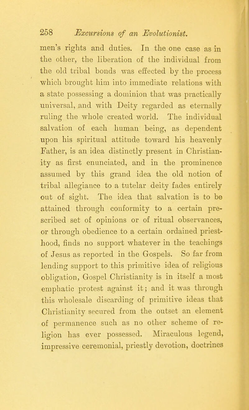 men's rights and duties. In the one case as in the other, the liberation of the individual from the old tribal bonds was effected by the process which brought him into immediate relations with a state possessing a dominion that was pi-actically universal, and with Deity regarded as eternally ruling the whole created world. The individual salvation of each human being, as dependent upon his spiritual attitude toward his heavenly Father, is an idea distinctly present in Christian- ity as first enunciated, and in the prominence assumed by this grand idea the old notion of tribal allegiance to a tutelar deity fades entirely out of sight. The idea that salvation is to be attained through conformity to a certain pre- scribed set of opinions or of ritual observances, or through obedience to a certain ordained priest- hood, finds no support whatever in the teachings of Jesus as reported in the Gospels. So far from lending support to this primitive idea of religious obligation, Gospel Christianity is in itself a most emphatic protest against it; and it was through this wholesale discarding of primitive ideas that Cliristianity secured from the outset an element of permanence such as no other scheme of re- ligion has ever possessed. Miraculous legend, impressive ceremonial, priestly devotion, doctrines