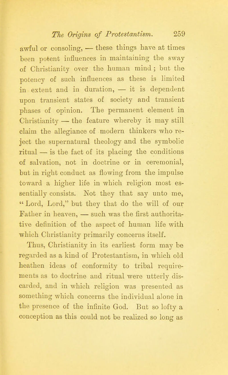 awful or consoling, — these things have at times been potent influences in maintaining the sway of Christianity over the human mind ; but the potency of such influences as these is limited in extent and in duration, — it is dependent upon transient states of society and transient phases of opinion. The permanent element in Christianity — the feature whereby it may still claim the allegiance of modern thinkers who re- ject the supernatural theology and the symbolic ritual — is the fact of its placing the conditions of salvation, not in doctrine or in ceremonial, but in right conduct as flowing from the impulse toward a higher life in which religion most es- sentially consists. Not they that say unto me,  Lord, Lord, but they that do the will of our Father in heaven, — such was the first authorita- tive definition of the aspect of human life with which Christianity primarily concerns itself. Thus, Christianity in its earliest form may be regarded as a kind of Protestantism, in which old heathen ideas of conformity to tribal require- ments as to doctrine and ritual were utterly dis- carded, and in which religiou was presented as something which concerns the individual alone in the presence of the infinite God. But so lofty a conception as this could not be realized so long as