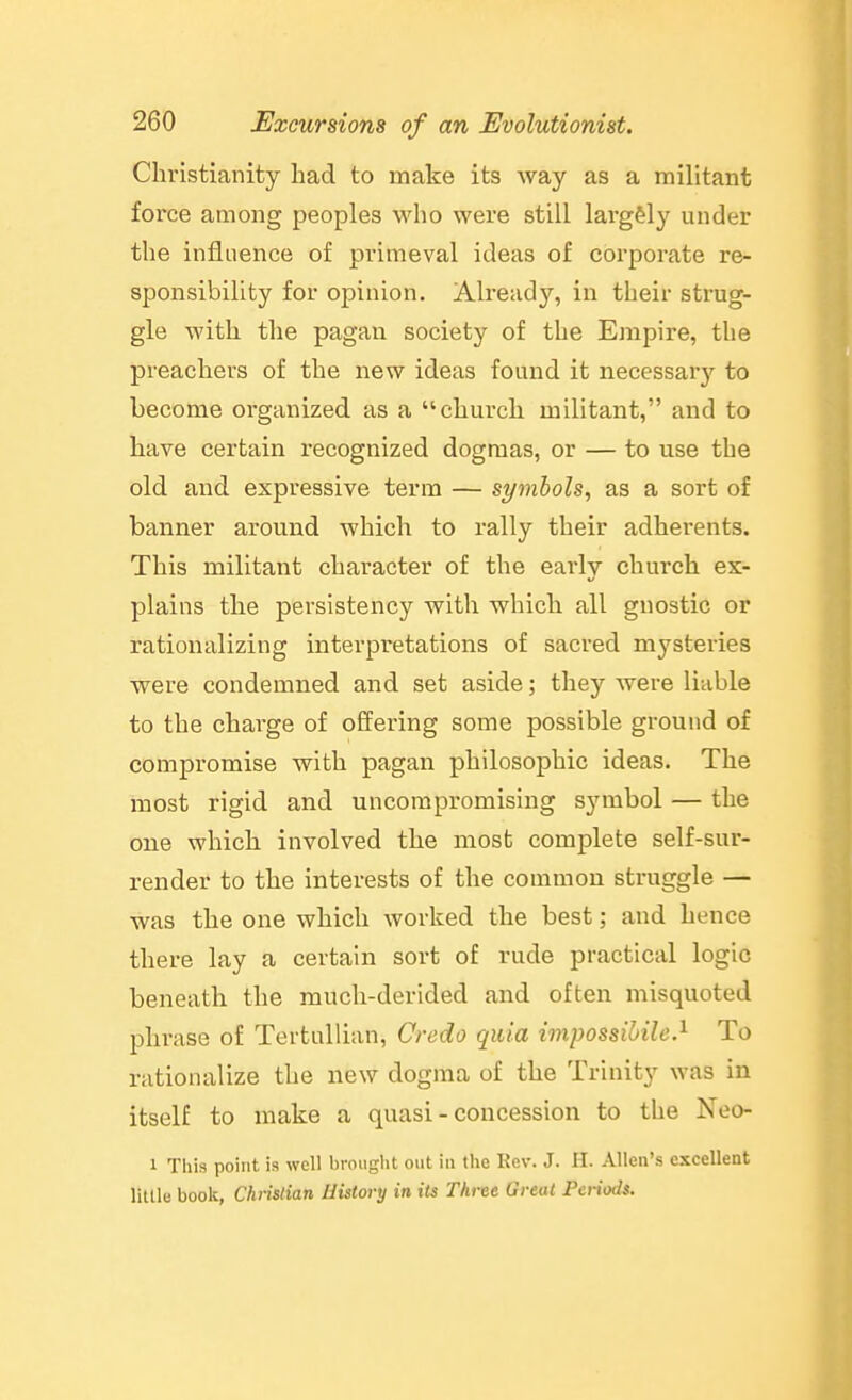 Christianity bad to make its way as a militant fox'ce among peoples who were still lai-g&ly under the influence of primeval ideas of corporate re- sponsibility for opinion. Already, in their strug- gle with the pagan society of the Empire, the preachers of the new ideas found it necessary to become organized as a church militant, and to have certain recognized dogmas, or — to use the old and expressive term — symbols, as a sort of banner around which to rally their adherents. This militant character of the early church ex- plains the persistency with which all gnostic or rationalizing interpretations of sacred mysteries were condemned and set aside; they were liable to the charge of offering some possible ground of compromise with pagan philosophic ideas. The most rigid and uncompromising symbol — the one which involved the most complete self-sur- render to the interests of the common struggle — was the one which worked the best; and hence there lay a certain sort of rude practical logic beneath the much-derided and often misquoted phrase of TertuUian, Credo quia impossibile.^ To rationalize the new dogma of the Trinity was in itself to make a quasi - concession to the Neo- 1 This point is well brought out in the Kev. J. II. Allen's excellent little book, Christian History in its Three Great Periods.