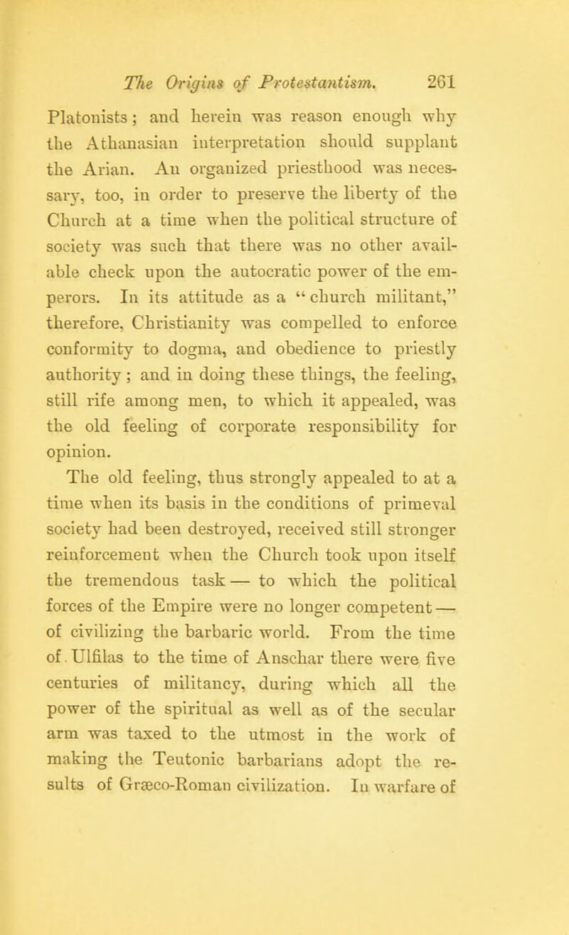 Platonists; and herein was reason enough why the Athanasian interpretation should supjjlanfc the Arian. Au organized priesthood was neces- sary, too, in order to preserve the liberty of the Church at a time when the political structure of society was such that there was no other avail- able check upon the autocratic power of the em- perors. In its attitude as a  church militant, therefore, Christianity was compelled to enforce conformity to dogma, and obedience to priestly authority ; and in doing these things, the feeling, still rife among men, to which it appealed, was the old feeling of corporate responsibility for opinion. The old feeling, thus strongly appealed to at a time when its basis in the conditions of primeval society had been destroyed, received still stronger reinforcement when the Church took upon itself the tremendous task— to which the political forces of the Empire were no longer competent — of civilizing the barbaric world. From the time of. Ulfilas to the time of Anschar there were five centuries of militancy, during which all the power of the spiritual as well as of the secular arm was taxed to the utmost in the work of making the Teutonic barbarians adopt the re- sults of Graeco-Roman civilization. lu warfare of
