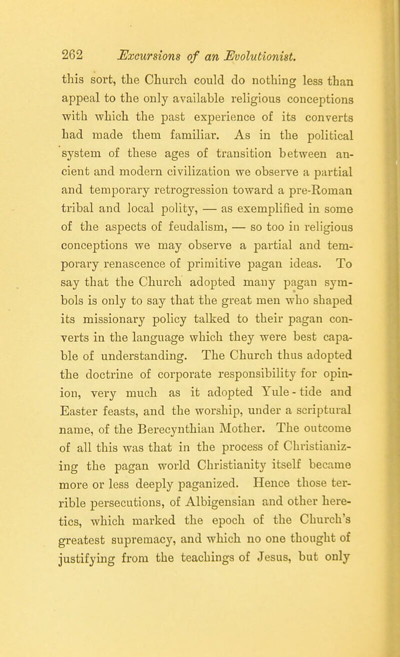 this sort, the Church could do nothing less than appeal to the only available religious conceptions with which the past experience of its converts had made them familiar. As in the political system of these ages of transition between an- cient and modern civilization we observe a jjartial and temporary retrogression toward a pre-Roman tribal and local polity, — as exemplified in some of the aspects of feudalism, — so too in religious conceptions we may observe a partial and tem- porary renascence of primitive pagan ideas. To say that the Church adopted many pagan sym- bols is only to say that the great men who shaped its missionary policy talked to their pagan con- verts in the language which they were best capa- ble of understanding. The Church thus adopted the doctrine of corporate responsibility for opin- ion, very much as it adopted Yule - tide and Easter feasts, and the worship, under a scriptural name, of the Berecynthian Mother. The outcome of all this was that in the process of Christianiz- ing the pagan world Christianity itself became more or less deeply paganized. Hence those ter- rible persecutions, of Albigensian and other here- tics, which marked the epoch of the Church's greatest supremacy, and which no one thought of justifying from the teachings of Jesus, but only