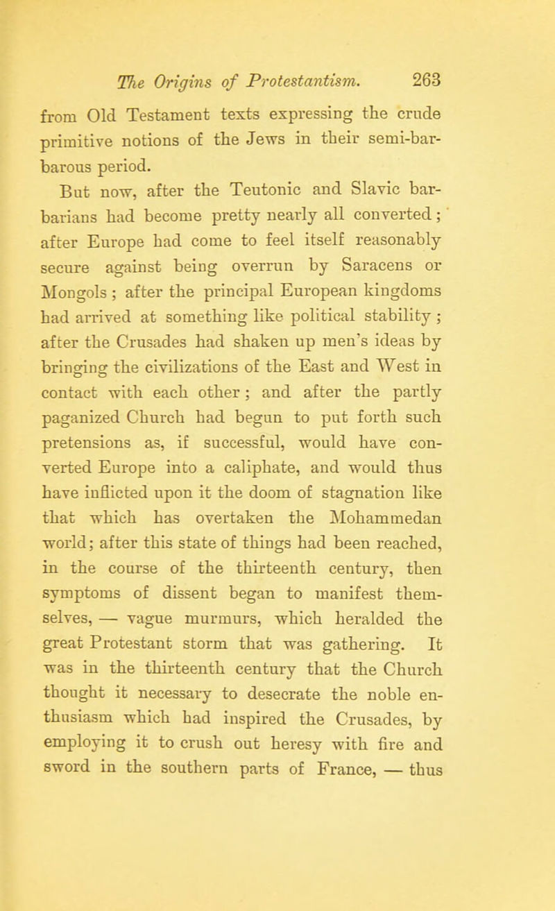 from Old Testament texts expressing the crude primitive notions of the Jews in their semi-bar- barous period. But now, after the Teutonic and Slavic bar- barians had become pretty nearly all converted; after Europe had come to feel itself reasonably secure against being overrun by Saracens or Mongols ; after the principal European kingdoms had arrived at something like political stability ; after the Crusades had shaken up men's ideas by bringing the civilizations of the East and West in contact with each other; and after the partly paganized Church had begun to put forth such pretensions as, if successful, would have con- verted Europe into a caliphate, and would thus have inflicted upon it the doom of stagnation like that which has overtaken the JNIohammedan world; after this state of things had been reached, in the course of the thirteenth century, then symptoms of dissent began to manifest them- selves, — vague murmurs, which heralded the great Protestant storm that was gathering. It was in the thirteenth century that the Church thought it necessary to desecrate the noble en- thusiasm which had inspired the Crusades, by employing it to crush out heresy with fire and sword in the southern parts of France, — thus
