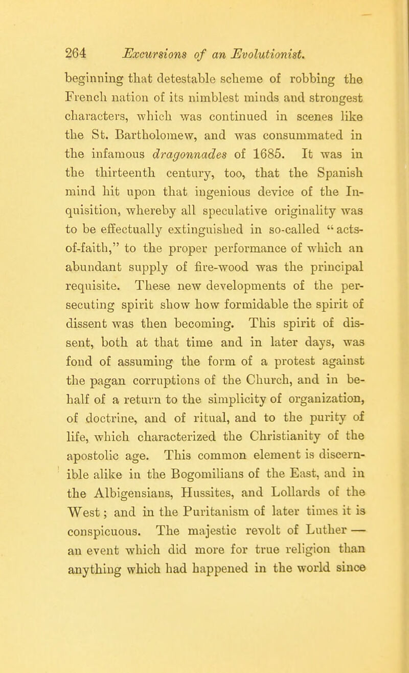 beginning that detestable scheme of robbing the French nation of its nimblest minds and strongest characters, which was continued in scenes like the St. Bartholomew, and was consummated in the infamous dragonnades of 1685. It was in the thirteenth century, too, that the Spanish mind hit upon that ingenious device of the In- quisition, whereby all speculative originality was to be effectually extinguished in so-called  acts- of-faith, to the proper performance of which an abundant supply of fire-wood was the principal requisite. These new developments of the per- secuting spirit show how formidable the spirit of dissent was then becoming. This spirit of dis- sent, both at that time and in later days, was fond of assuming the form of a protest against the pagan corruptions of the Church, and in be- half of a return to the simplicity of organization, of doctrine, and of ritual, and to the purity of life, which characterized the Christianity of the apostolic age. This common element is discern- ible alike in the Bogomilians of the East, and in the Albigensians, Hussites, and Lollards of the West; and in the Puritanism of later times it is conspicuous. The majestic revolt of Luther — an event which did more for true religion than anything which had happened in the world since