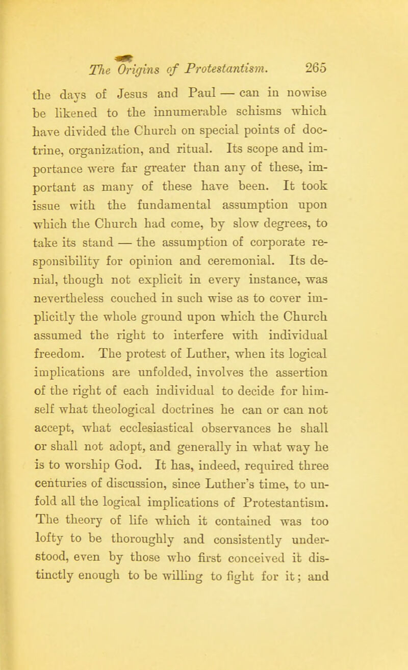 the davs of Jesus and Paul — can in nowise be likened to the innumerable schisms which have divided the Church on special points of doc- trine, organization, and ritual. Its scope and im- portance were far greater than any of these, im- portant as many of these have been. It took issue with the fundamental assumption upon which the Church had come, by slow degrees, to take its stand — the assumption of corporate re- sponsibility for opinion and ceremonial. Its de- nial, though not explicit in every instance, was nevertheless couched in such wise as to cover im- plicitly the whole ground upon which the Church assumed the right to interfere with individual freedom. The protest of Luther, when its logical implications are unfolded, involves the assertion of the right of each individual to decide for him- self what theological doctrines he can or can not accept, what ecclesiastical observances he shall or shall not adopt, and generally in what way he is to worship God. It has, indeed, required three centuries of discussion, since Luther's time, to un- fold all the logical implications of Protestantism. The theory of life which it contained was too lofty to be thoroughly and consistently under- stood, even by those who first conceived it dis- tinctly enough to be wilhug to fight for it; and