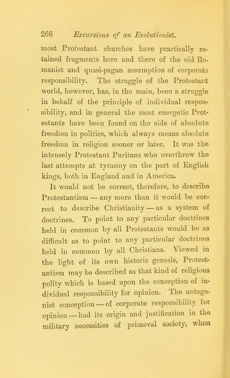 most Protestant churches have practically re- tained fragments here and there of the old Ro- manist and quasi-pagan assumption of corporate responsibility. The struggle of the Protestar^t world, however, has, in tlie main, been a straggle in behalf of the principle of individual respon- sibility, and in general the most energetic Prot- estants have been found on the side of absolute freedom in politics, which, always means absolute freedom in religion sooner or later. It was the intensely Protestant Puritans who overthrew the last attempts at tyranny on the part of English kings, both in England and in America. It would not be correct, therefore, to describe Protestantism — any more than it would be cor- rect to describe Christianity — as a system of doctrines. To point to any particular doctrines held in common by all Protestants would be as difficult as to point to any particular doctrines held in common by all Christians. Viewed in the light of its own historic genesis. Protest- antism may be described as that kind of religious polity which is based upon the conception of in- dividual responsibility for opinion. The antago- nist conception —of corporate responsibility for opinion — had its origin and justification in the military necessities of primeval society, wheu