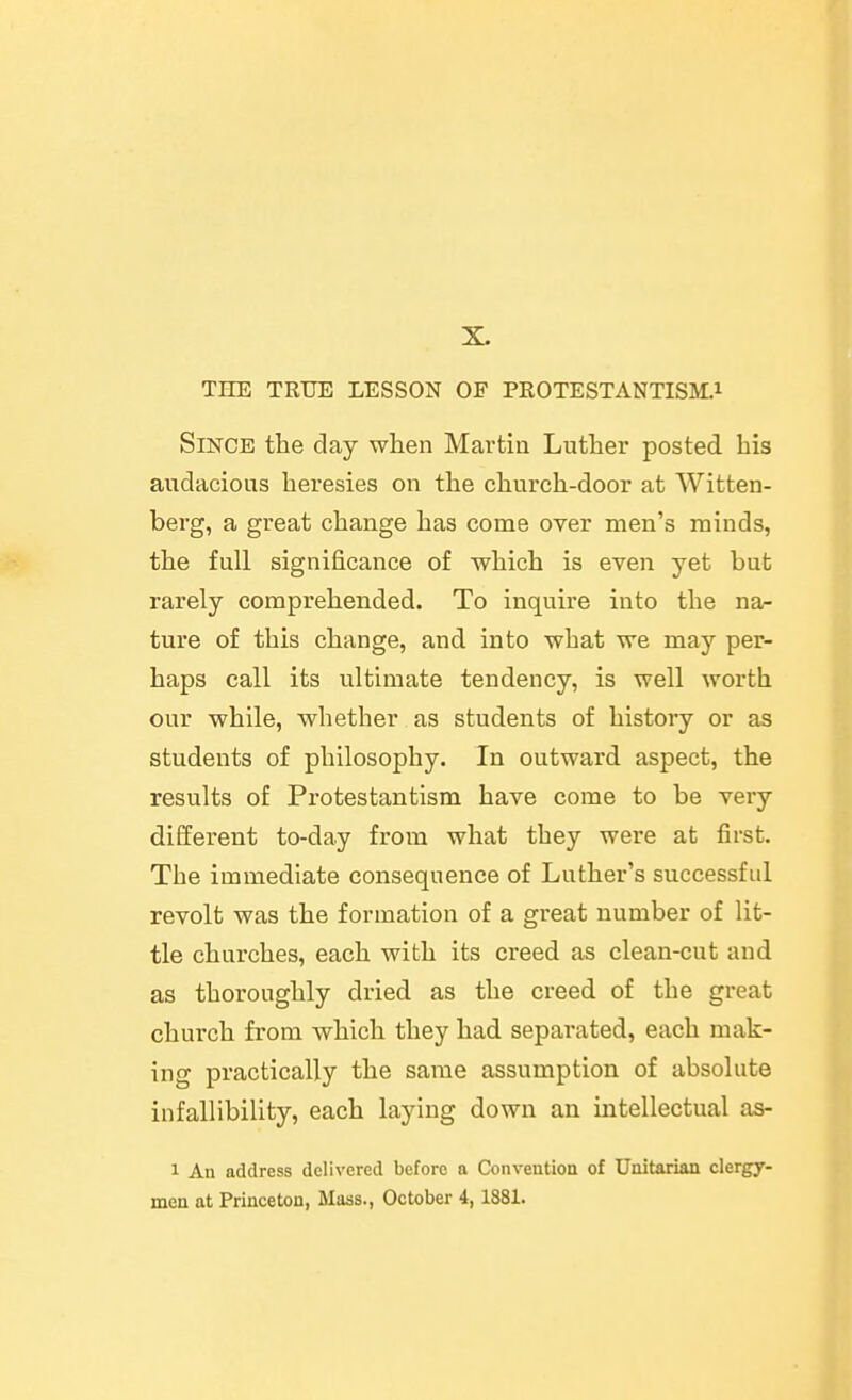 THE TRUE LESSON OF PROTESTANTISM.1 Since the day when Martin Luther posted his audacious heresies on the church-door at Witten- berg, a great change has come over men's minds, the full significance of which is even yet but rarely comprehended. To inquire into the na- ture of this change, and into what we may per- haps call its ultimate tendency, is well worth our while, whether as students of history or as students of philosophy. In outward aspect, the results of Protestantism have come to be very different to-day from what they were at first. The immediate consequence of Luther's successful revolt was the formation of a great number of lit- tle churches, each with its creed as clean-cut and as thoroughly dried as the creed of the great church from which they had separated, each mak- ing practically the same assumption of absolute infallibility, each laying down an intellectual as- 1 An address delivered before a Convention of Unitarian clergj- men at Princeton, Maas., October 4,1881.