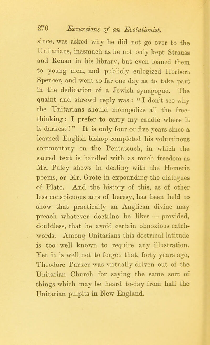 since, was asked why he did not go over to the Unitarians, inasmuch as he not only kept Strauss and Renan in his library, but even loaned them to young men, and publicly eulogized Herbert Spencer, and went so far one day as to take part in the dedication of a Jewish synagogue. The quaint and shrewd reply was :  I don't see why the Unitarians should monopolize all the free- thinking; I prefer to carry my candle where it is darkest!  It is only four or five years since a learned English bishop completed his voluminous commentary on the Pentateuch, in whicli the sacred text is handled with as much, freedom as Mr. Paley sliows in dealing with the Homeric poems, or Mr. Grote in expounding the dialogues of Plato. And the history of this, as of other less conspicuous acts of heresy, has been held to show that practically an Anglican divine may preach whatever doctrine he likes — provided, doubtless, that he avoid certain obnoxious catch- words. Among Unitarians this doctrinal latitude is too well known to require any illustration. Yet it is well not to forget that, fort}' years ago, Theodore Parker was virtuall}^ driven out of the Unitarian Church for saying the same sort of things which may be heard to-day from half the Unitarian pulpits in New England.