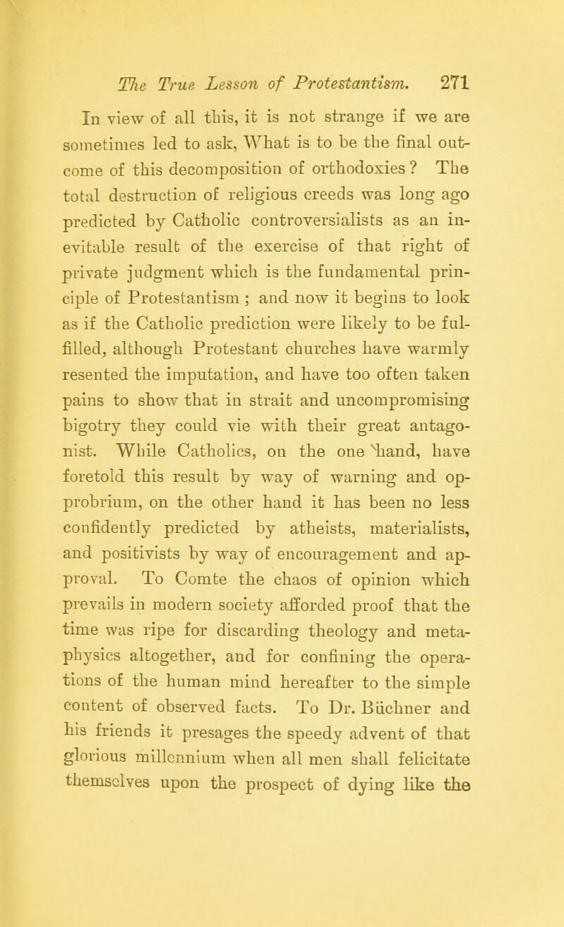 In view of all this, it is not strange if we are sometimes led to ask, What is to be the final out- come of this decomposition of orthodoxies ? The total destruction of religious creeds was long ago predicted by Catholic controversialists as an in- evitable result of the exercise of that right of private judgment which is the fundamental prin- ciple of Protestantism ; and now it begins to look as if the Catholic prediction were likely to be ful- filled, although Protestant churches have warmly resented the imputation, and liave too often taken pains to show that in strait and uncompromising bigotry they could vie with their great antago- nist. While Catholics, on the one %and, have foretold this result by way of warning and op- probrium, on the other hand it has been no less confidently predicted by atheists, materialists, and positivists by way of encouragement and ap- proval. To Comte the chaos of opinion which prevails in modern society afforded proof that the time was ripe for discarding theology and meta- physics altogether, and for confining the opera- tions of the human mind hereafter to the simple content of observed facts. To Dr. Biichner and his friends it presages the speedy advent of that glorious millennium when all men shall felicitate themselves upon the prospect of dying like the