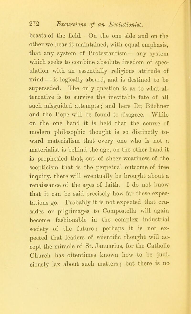 beasts of the field. On the one side and on the other we hear it maintained, with equal emphasis, that any system of Protestantism — any system which seeks to combine absolute freedom of spec- ulation with an essentially religious attitude of mind — is logically absurd, and is destined to be superseded. The only question is as to what al- ternative is to survive the inevitable fate of all such misguided attempts; and here Dr. Biichner and the Pope will be found to disagree. While on the one hand it is held that the course of modern philosophic thought is so distinctly to- ward materialism that every one who is not a materialist is behind the age, on the other hand it is prophesied that, out of sheer weariness of the scepticism that is the perpetual outcome of free inquiry, there will eventually be brought about a renaissance of the ages of faith. I do not know that it can be said precisely how far these expec- tations go. Probably it is not expected that cru- sades or pilgrimages to Corapostella will again become fashionable in the complex industrial society of the future; perhaps it is not ex- pected that leaders of scientific thought will ac- cept the miracle of St. Januarius, for the Catholic Chui'ch has oftentimes known how to be judi- ciously lax about such matters; but there is no