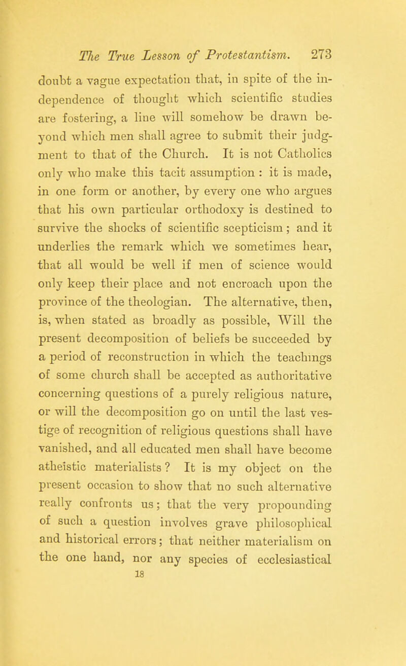doubt a vague expectation that, in spite of the in- dependence of thought which scientific studies are fostering, a line will somehow be drawn be- yond which men shall agree to submit their judg- ment to that of the Church. It is not Catholics only who make this tacit assumption : it is made, in one form or another, by every one who argues that his own particular orthodoxy is destined to survive the shocks of scientific scepticism; and it underlies the remark which we sometimes hear, that all would be well if men of science would only keep their place and not encroach upon the province of the theologian. The alternative, then, is, when stated as broadly as possible, Will the present decomposition of beliefs be succeeded by a period of reconstruction in wliicli the teachings of some church shall be accepted as authoritative concerning questions of a purely religious nature, or will the decomposition go on until the last ves- tige of recognition of religious questions shall have vanished, and all educated men shall have become atheistic materialists ? It is my object on the present occasion to show that no such alternative really confronts us; that the very propounding of such a question involves grave philosophical and historical errors; that neither materialism on the one hand, nor any species of ecclesiastical 18