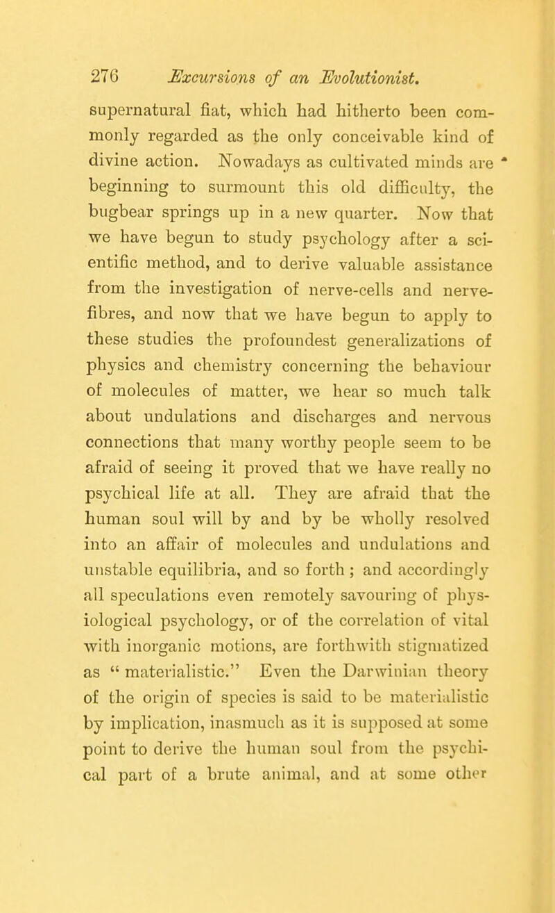 supernatural fiat, which had hitherto been com- monly regarded as the only conceivable kind of divine action. Nowadays as cultivated minds are  beginning to surmount this old diflficulty, the bugbear springs up in a new quarter. Now that we have begun to study psychology after a sci- entific method, and to derive valuable assistance from the investigation of nerve-cells and nerve- fibres, and now that we have begun to apply to these studies the profoundest generalizations of physics and chemistry concerning the behaviour of molecules of matter, we hear so much talk about undulations and discharges and nervous connections that many worthy people seem to be afraid of seeing it proved that we have really no psychical life at all. They are afraid that the human soul will by and by be wholly resolved into an affair of molecules and undulations and unstable equilibria, and so forth ; and accordingly all speculations even remotely savouring of phys- iological psychology, or of the correlation of vital with inorganic motions, are forthwith stigmatized as  materialistic. Even the Darwinian theory of the origin of species is said to be materialistic by implication, inasmuch as it is supposed at some point to derive the human soul from the psychi- cal part of a brute animal, and at some other