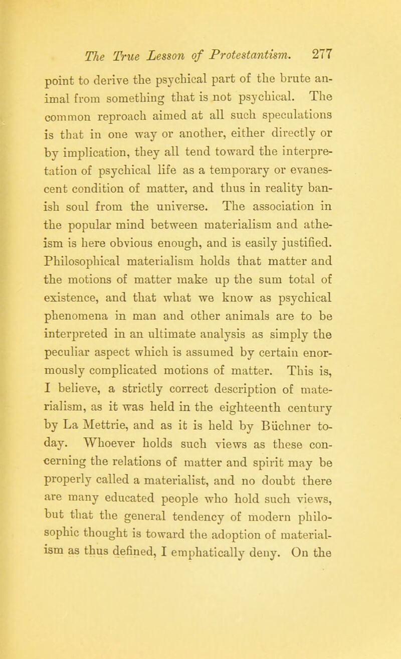 point to derive the psychical part of the brute an- imal from something that is not psychical. The common reproach aimed at all such speculations is that in one way or another, either directly or by implication, they all tend toward the interpre- tation of psychical life as a temporary or evanes- cent condition of matter, and thus in reality ban- ish soul from the universe. The association in the popular mind between materialism and athe- ism is here obvious enough, and is easily justified. Philosophical materialism holds that matter and the motions of matter make up the sum total of existence, and that what we know as psychical phenomena in man and other animals are to be interpreted in an ultimate analysis as simply the peculiar aspect which is assumed by certain enor- mously complicated motions of matter. This is, I believe, a strictly correct description of mate- rialism, as it was held in the eighteenth century by La Mettrie, and as it is held by Biichner to- day. Whoever holds such views as these con- cerning the relations of matter and spirit may be properly called a materialist, and no doubt there are many educated people who hold such views, but that the general tendency of modern philo- sophic thought is toward the adoption of material- ism as thus defined, I emphatically deny. On the