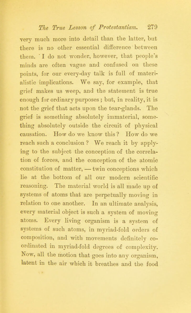 very mucli more into detail than the latter, but there is no other essential difference' between them. ' I do not wonder, however, that people's minds are often vague and confused on these points, for our every-day talk is full of materi- alistic implications. We say, for example, that grief makes us weep, and the statement is true enough for ordinary purposes ; but, in reality, it is not the grief that acts upon the tear-glands. The grief is something absolutely immaterial, some- thing absolutely outside the circuit of physical causation. How do we know this ? How do we reach such a conclusion ? We reach it by apply- ing to the subject the conception of the correla- tion of forces, and the conception of the atomic constitution of matter, — twin conceptions which lie at the bottom of all our modern scientific reasoning. The material world is all made up of systems of atoms that are perpetually moving in relation to one another. In an ultimate analysis, every material object is such a system of moving atoms. Every living organism is a system of systems of such atoms, in myriad-fold orders of composition, and with movements definitely co- ordinated in myriad-fold degrees of complexity. Now, all the motion that goes into any organism, latent in the air which it breathes and the food