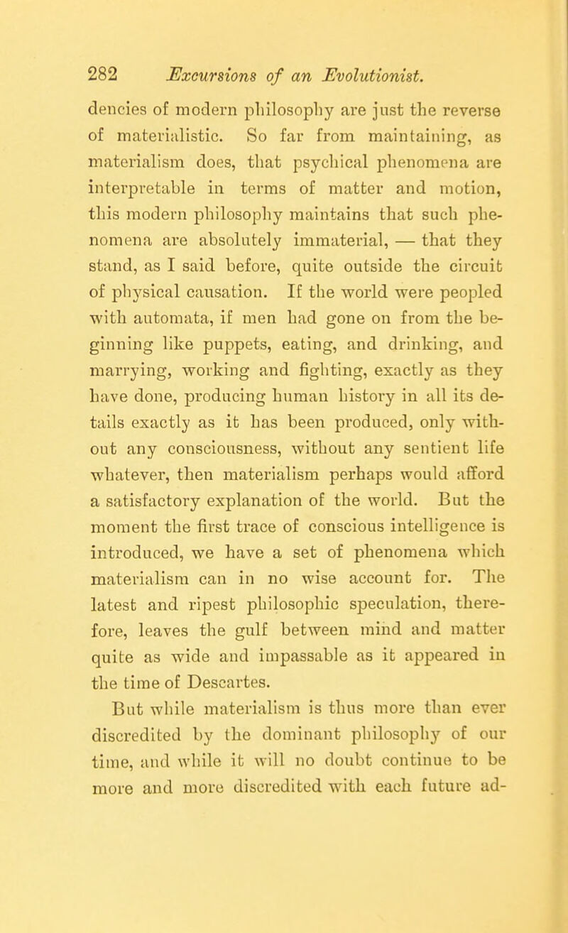 dencies of modern pliilosophy are just the reverse of materialistic. So far from maintaining, as materialism does, that psychical phenomena are interpretable in terms of matter and motion, this modern philosophy maintains that such phe- nomena are absolutely immaterial, — that they stand, as I said before, quite outside the circuit of physical causation. If the world were peopled with automata, if men had gone on from the be- ginning like puppets, eating, and drinking, and marrying, working and fighting, exactly as they have done, producing human history in all its de- tails exactly as it has been produced, only with- out any consciousness, without any sentient life whatever, then materialism perhaps would afford a satisfactory explanation of the world. But the moment the fi^rst trace of conscious intelligence is introduced, we have a set of phenomena which materialism can in no wise account for. The latest and rij)est philosophic speculation, there- fore, leaves the gulf between mind and matter quite as wide and impassable as it appeared in the time of Descartes. But while materialism is thus more than ever discredited by the dominant philosophy of our time, and while it will no doubt continue to be more and more discredited with each future ad-