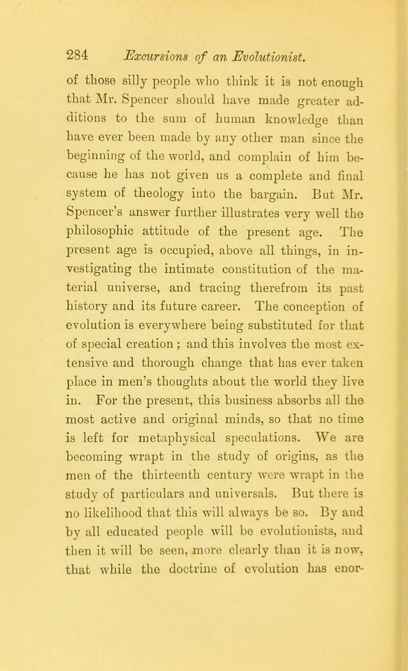 of those silly people who think it is not enough that Mr. Spencer should have made greater ad- ditions to the sum of human knowledge than have ever been made by any other man since the beginning of the world, and complain of him be- cause he has not given us a complete and final system of theology into the bargain. But Mr. Spencer's answer further illustrates very well the philosophic attitude of the present age. The present age is occupied, above all things, in in- vestigating the intimate constitution of the ma- terial universe, and tracing therefrom its past history and its future career. The conception of evolution is everywhere being substituted for that of special creation ; and this involves the most ex- tensive and thorough change that has ever taken place in men's thoughts about the world they live in. For the present, this business absorbs all the most active and original minds, so that no time is left for metaphysical speculations. We are becoming wrapt in the study of origins, as the men of the thirteenth centmy were wrapt in the study of particulars and universals. But there is no likelihood that this will always be so. By and by all educated people will be evolutionists, and then it will be seen, more clearly than it is now, that while the doctrine of evolution has enor-