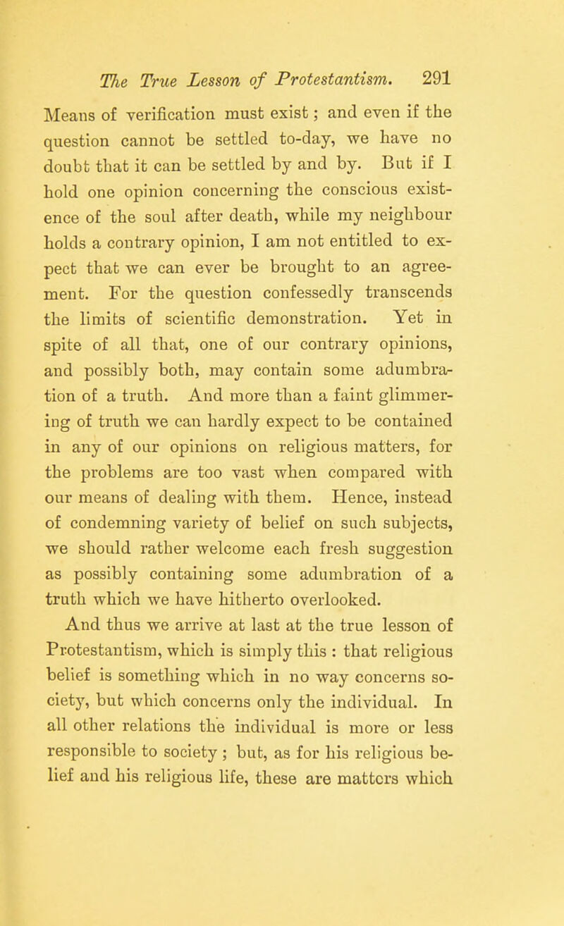 Means of verification must exist; and even if the question cannot be settled to-day, we have no doubt that it can be settled by and by. But if I hold one opinion concerning the conscious exist- ence of the soul after death, while nay neighbour holds a contrary opinion, I am not entitled to ex- pect that we can ever be brought to an agree- ment. For the question confessedly transcends the limits of scientific demonstration. Yet in spite of all that, one of our contrary opinions, and possibly both, may contain some adumbra- tion of a truth. And more than a faint glimmer- ing of truth we caii hardly expect to be contained in any of our opinions on religious matters, for the problems are too vast when compared with our means of dealing with them. Hence, instead of condemning variety of belief on such subjects, we should rather welcome each fresh suggestion as possibly containing some adumbration of a truth which we have hitherto overlooked. And thus we arrive at last at the true lesson of Protestantism, which is simply this : that religious belief is something which in no way concerns so- ciety, but which concerns only the individual. In all other relations the individual is more or less responsible to society ; but, as for his religious be- lief and his religious Hfe, these are matters which