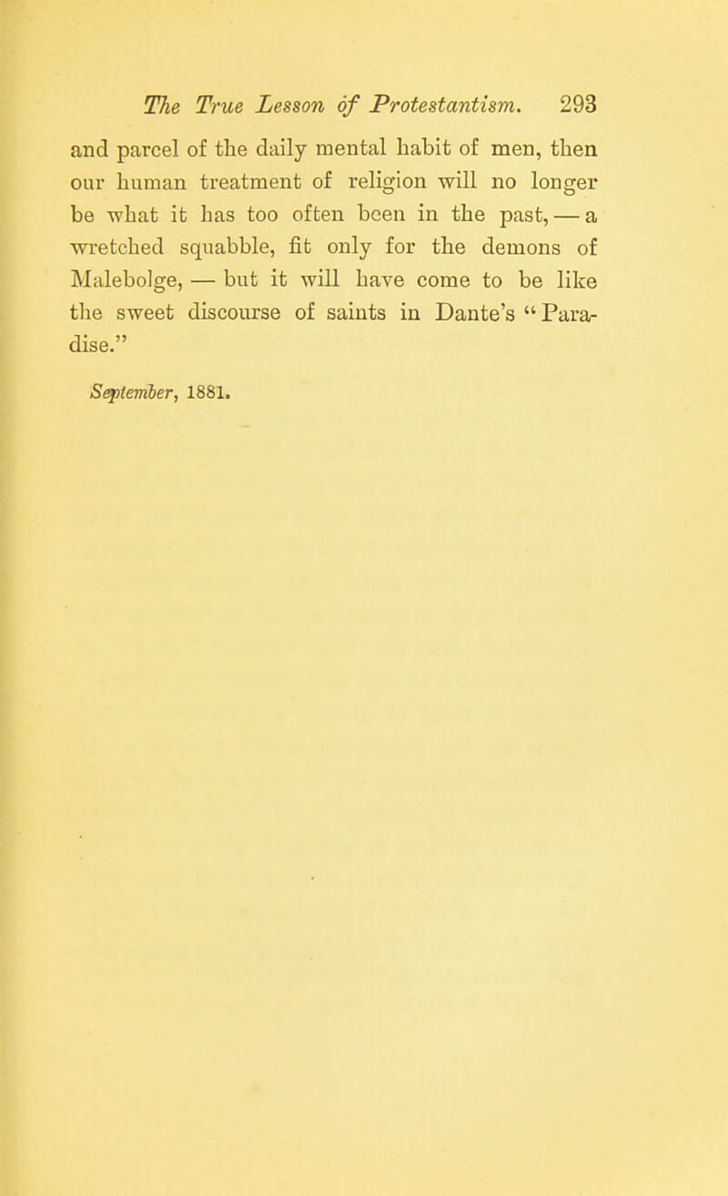 and parcel of the daily mental habit of men, then our human treatment of religion will no longer be what it has too often been in the past, — a wretched squabble, fit only for the demons of Malebolge, — but it will have come to be like the sweet discourse of saints in Dante's Para- dise. Sef)ternber, 1881.