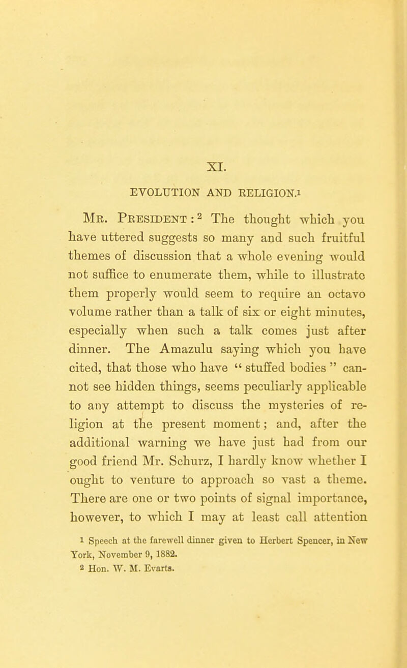 XI. EVOLUTION AND EELIGION.i Mr. Peesident : 2 The thought which you have uttered suggests so many and such fruitful themes of discussion that a whole evening would not suffice to enumerate them, while to illustrate them properly would seem to require an octavo volume rather than a talk of six or eight minutes, especially when such a talk comes just after dinner. The Amazulu saying which you have cited, that those who have  stuffed bodies  can- not see hidden things, seems peculiai'ly applicable to any attempt to discuss the mysteries of re- ligion at the present moment; and, after the additional warning we have just had from our good friend Mr. Schurz, I hardly know whether I ought to venture to approach so vast a theme. There are one or two points of signal importance, however, to which I may at least call attention 1 Speech at the farewell dinner given to Herbert Spencer, in New York, November 9, 1882. 2 Hon. W. M. Evarts.