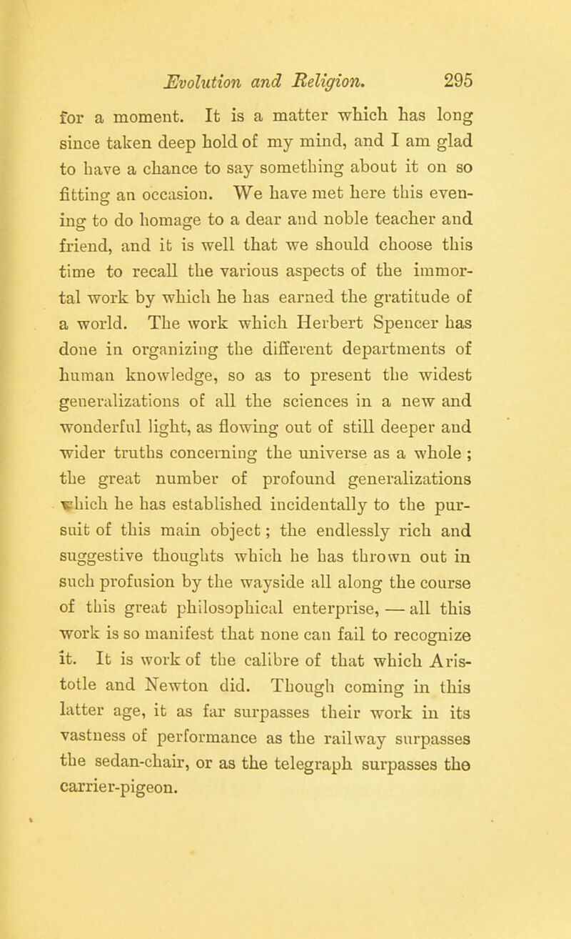 for a moment. It is a matter which has long since taken deep hold of my mind, and I am glad to have a chance to say something about it on so fittinof an occasion. We have met here this even- ins: to do homas-e to a dear and noble teacher and friend, and it is well that we should choose this time to recall the various aspects of the immor- tal work by which he has earned the gratitude of a world. The work which Herbert Spencer has done in organizing the different departments of human knowledge, so as to present the widest generalizations of all the sciences in a new and wonderful light, as flowing out of still deeper and wider truths concerning the universe as a whole ; the great number of profound generalizations \phich he has established incidentally to the pur- suit of this main object; the endlessly rich and suggestive thoughts which he has thrown out in such profusion by the wayside all along the course of this great philosophical enterprise, — all this work is so manifest that none can fail to recognize it. It is work of the calibre of that which Aris- totle and Newton did. Though coming in this latter age, it as far surpasses their work in its vastness of performance as the railway surpasses the sedan-chau:, or as the telegraph surpasses the carrier-pigeon.
