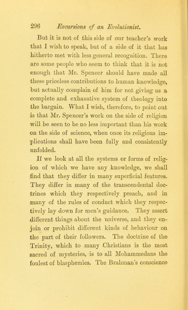 But it is not of this side of our teacher's work that I wish to speak, but of a side of it that has hitherto met with less general recognition. There are some people who seem to think that it is not enough that Mr. Spencer should have made all these priceless contributions to human knowledge, but actually complain of him for not giving us a complete and exhaustive system of theology into the bargain. What I wish, therefore, to point out is that Mr. Spencer's work on the side of religion will be seen to be no less important than his work on the side of science, when once its religious im- plications shall have been fully and consistently unfolded. If we look at all the systems or forms of relig- ion of which we have any knowledge, we shall find that they differ in many superficial features. They differ in many of the transcendental doc- trines which they respectively preach, and in many of the rules of conduct which they respec- tively lay down for men's guidance. They assert different things about the universe, and they en- join or prohibit different kinds of behaviour on the part of their followers. The doctrine of the Trinity, which to many Christians is the most sacred of mysteries, is to all Mohammedans the foulest of blasphemies. The Brahman's conscience