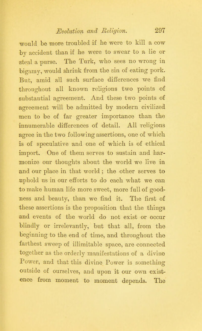 •would be more troubled if be were to kill a cow- by accident tban if he were to swear to a lie or steal a purse. The Turk, who sees no wrong in bigamy, would shrink from the sin of eating pork. But, amid all such surface differences we find throughout all known religions two points of substantial agreement. And these two points of agreement will be admitted by modern civilized men to be of far greater importance than the innumerable differences of detail. All religions agree in the two following assertions, one of which is of speculative and one of which is of ethical import. One of them serves to sustain and har- monize our thoughts about the world we live in and our place in that world; the other serves to uphold us in our efforts to do each what we can to make human life more sweet, more full of good- ness and beauty, than we find it. The first of these assertions is the proposition that the things and events of the world do not exist or occur blindly or irrelevantly, but that all, from the beginning to the end of time, and throughout the farthest sweep of illimitable space, are connected together as the orderly manifestations of a divine Power, and that this divine Power is something outside of ourselves, and upon it our own exist- ence from moment to moment depends. The