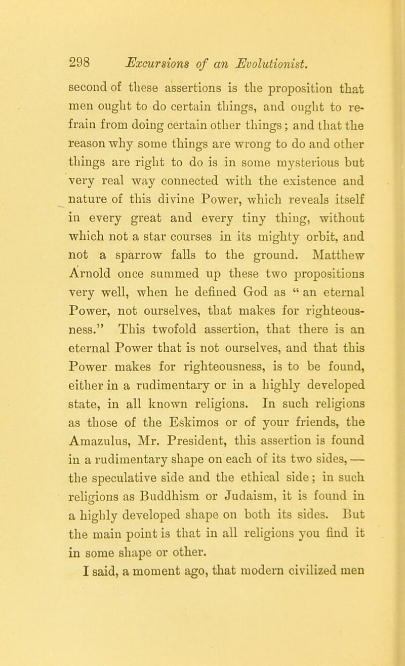 second of these assertions is the proposition that men ought to do certain things, and ought to re- frain from doing certain other things; and that the reason why some things are wrong to do and other things are right to do is in some mysterious but very real way coimected with the existence and nature of this divine Power, which reveals itself in every great and every tiny thing, without which not a star courses in its mighty orbit, and not a sparrow falls to the ground. Matthew Ai'nold once summed up these two propositions very well, when he defined God as  an eternal Power, not ourselves, that makes for righteous- ness. This twofold assertion, that there is an eternal Power that is not ourselves, and that this Power makes for righteousness, is to be found, either in a rudimentary or in a highly developed state, in all known religions. In such religions as those of the Eskimos or of your friends, the Amazulus, Mr, President, this assertion is found in a rudimentary shape on each of its two sides, — the speculative side and the ethical side; in such religions as Buddhism or Judaism, it is found in a highly developed shape on both its sides. But the main point is that in all religions you find it in some shape or other. I said, a moment ago, that modern civilized men