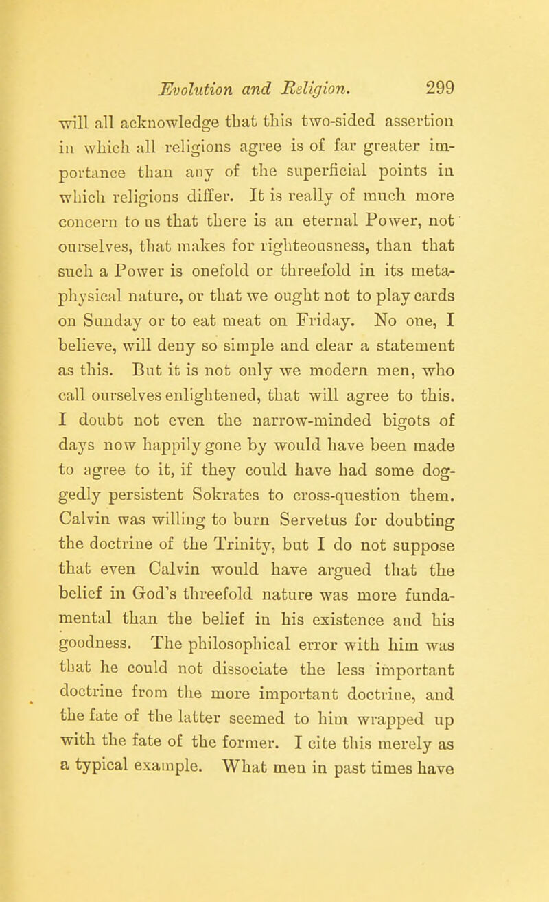•will all acknowledge that this two-sided assertion in wliich all religions agree is of far greater im- portance than any of the snperficial points in which religions differ. It is really of much more concern to us that there is an eternal Power, not' ourselves, that makes for righteousness, than that such a Power is onefold or threefold in its meta- physical nature, or that we ought not to play cards on Sunday or to eat meat on Friday. No one, I believe, will deny so simple and clear a statement as this. But it is not only we modern men, -who call ourselves enlightened, that will agree to this. I doubt not even the narrow-minded bitiots of days now happily gone by would have been made to agree to it, if they could have had some dog- gedly persistent Sokrates to cross-question them. Calvin was willing to burn Servetus for doubting the doctrine of the Trinity, but I do not suppose that even Calvin would have argued that the belief in God's threefold nature was more funda- mental than the belief in his existence and his goodness. The philosophical error with him was that he could not dissociate the less important doctrine from the more important doctrine, and the fate of the latter seemed to him wrapped up with the fate of the former. I cite this merely as a typical example. What men in past times have