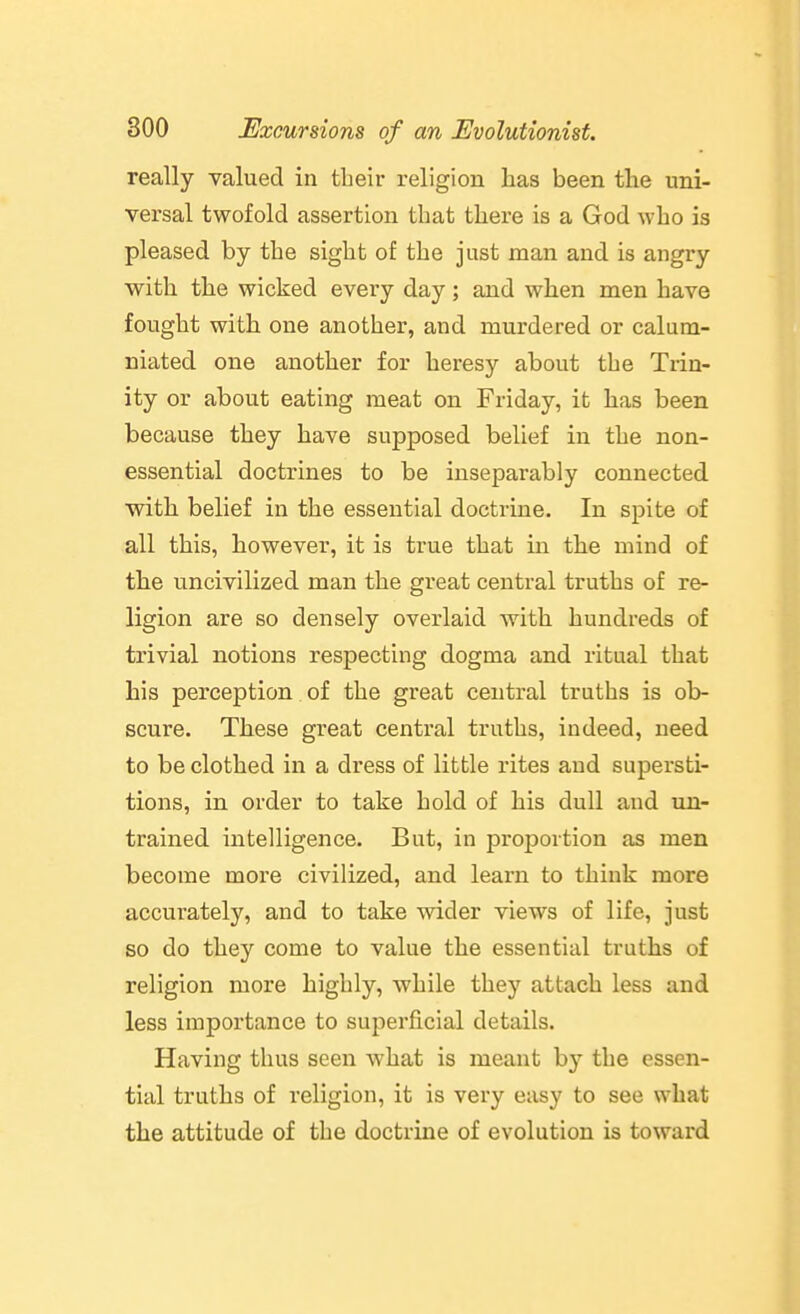 really valued in tbeir religion has been the uni- versal twofold assertion that there is a God who is pleased by the sight of the just man and is angry with the wicked every day; and when men have fought with one another, and murdered or calum- niated one another for heresy about the Trin- ity or about eating meat on Friday, it has been because they have supposed belief in the non- essential doctrines to be inseparably connected with belief in the essential doctrine. In spite of all this, however, it is true that in the mind of the uncivilized man the great central truths of re- ligion are so densely overlaid with hundreds of trivial notions respecting dogma and ritual that his perception of the great central truths is ob- scure. These great central truths, indeed, need to be clothed in a dress of little rites and supersti- tions, in order to take hold of his dull and un- trained intelligence. But, in proportion as men become more civilized, and learn to think more accurately, and to take wider views of life, just so do they come to value the essential truths of religion more highly, while they attach less and less importance to superficial details. Having thus seen what is meant b}'- the essen- tial truths of religion, it is very easy to see what the attitude of the doctrine of evolution is toward