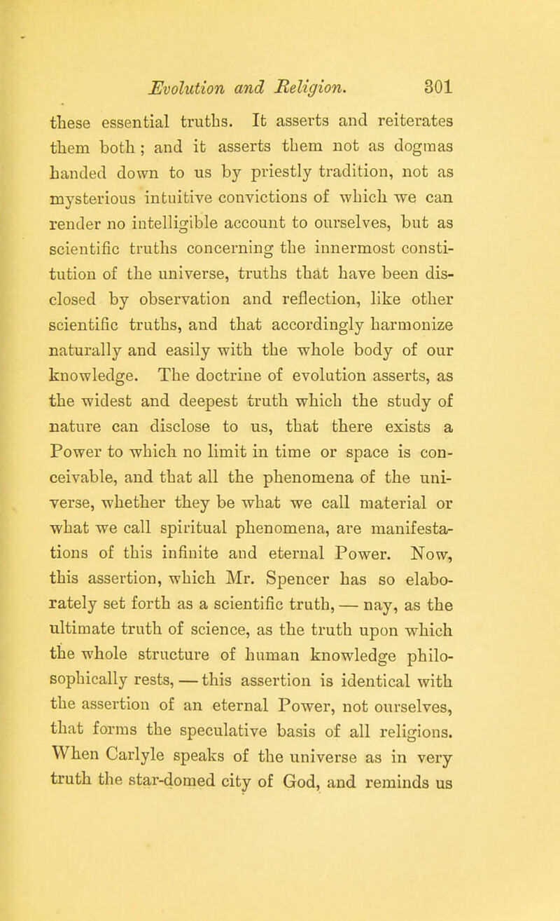 these essential truths. It asserts and reiterates them both; and it asserts them not as dogmas handed down to us by priestly tradition, not as mysterious intuitive convictions of which we can render no intelligible account to oui'selves, but as scientific truths concerning the innermost consti- tution of the universe, truths that have been dis- closed by observation and reflection, like other scientific truths, and that accordingly harmonize naturally and easily with the whole body of our knowledge. The doctrine of evolution asserts, as the widest and deepest truth which the study of nature can disclose to us, that there exists a Power to which no limit in time or space is con- ceivable, and that all the phenomena of the uni- verse, whether they be what we call material or what we call spiritual phenomena, are manifesta- tions of this infinite and eternal Power. Now, this assertion, which Mr. Spencer has so elabo- rately set forth as a scientific truth, — nay, as the ultimate truth of science, as the truth upon which the whole structure of human knowledge philo- sophically rests,—this assertion is identical with the assertion of an eternal Power, not ourselves, that forms the speculative basis of all religions. When Carlyle speaks of the universe as in very truth the star-domed city of God, and reminds us