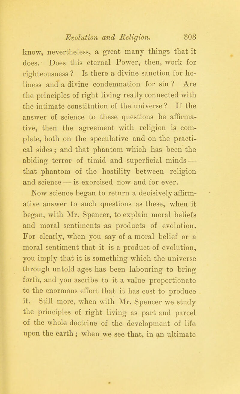 know, nevertheless, a great many things that it does. Does this eternal Power, then, work for righteousness ? Is there a divine sanction for ho- liness and a divine condemnation for sin ? Are the principles of right living really connected with the intimate constitution of the universe? If the answer of science to these questions be affirma- tive, then the agreement with religion is com- plete, both on the speculative and on the practi- cal sides; and that phantom which has been the abiding terror of timid and superficial minds — that phantom of the hostility between religion and science — is exorcised now and for ever. Now science began to return a decisively affirm- ative answer to such questions as these, when it began, with Mr. Spencer, to explain moral beliefs and moral sentiments as products of evolution. For clearly, when you say of a moral belief or a moral sentiment that it is a product of evolution, you imply that it is something which the universe through untold ages has been labouring to bring forth, and you ascribe to it a value proportionate to the enormous effort that it has cost to produce it. Still more, when with Mr. Spencer we study the principles of right living as part and parcel of the whole doctrine of the development of life upon the earth; when we see that, in an ultimate