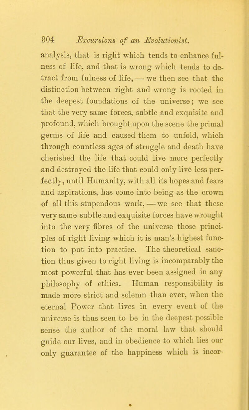 analysis, that is riglit which tends to enhance ful- ness of life, and that is wrong which tends to de- tract from fulness of life, — we then see that the distinction between right and wrong is rooted in the deepest foundations of the universe; we see that the very same forces, subtle and exquisite and profound, which brought upon the scene the primal germs of life and caused them to unfold, which through countless ages of struggle and death have cherished the life that could live more perfectly and destroyed the life that could only live less per- fectly, until Humanity, with all its hopes and fears and aspirations, has come into being as the crown of all this stupendous work, — we see that these Yery same subtle and exquisite forces have wrought into the very fibres of the universe those princi- ples of right living which it is man's highest func- tion to put into practice. The theoretical sanc- tion thus given to right living is incomparably the most powerful that has ever been assigned in any philosophy of ethics. Human responsibility is made more strict and solemn than ever, when the eternal Power that lives in every event of the universe is thus seen to be in the deepest possible sense the author of the moral law that should guide our lives, and in obedience to which lies our only guarantee of the happiness which is iucor-