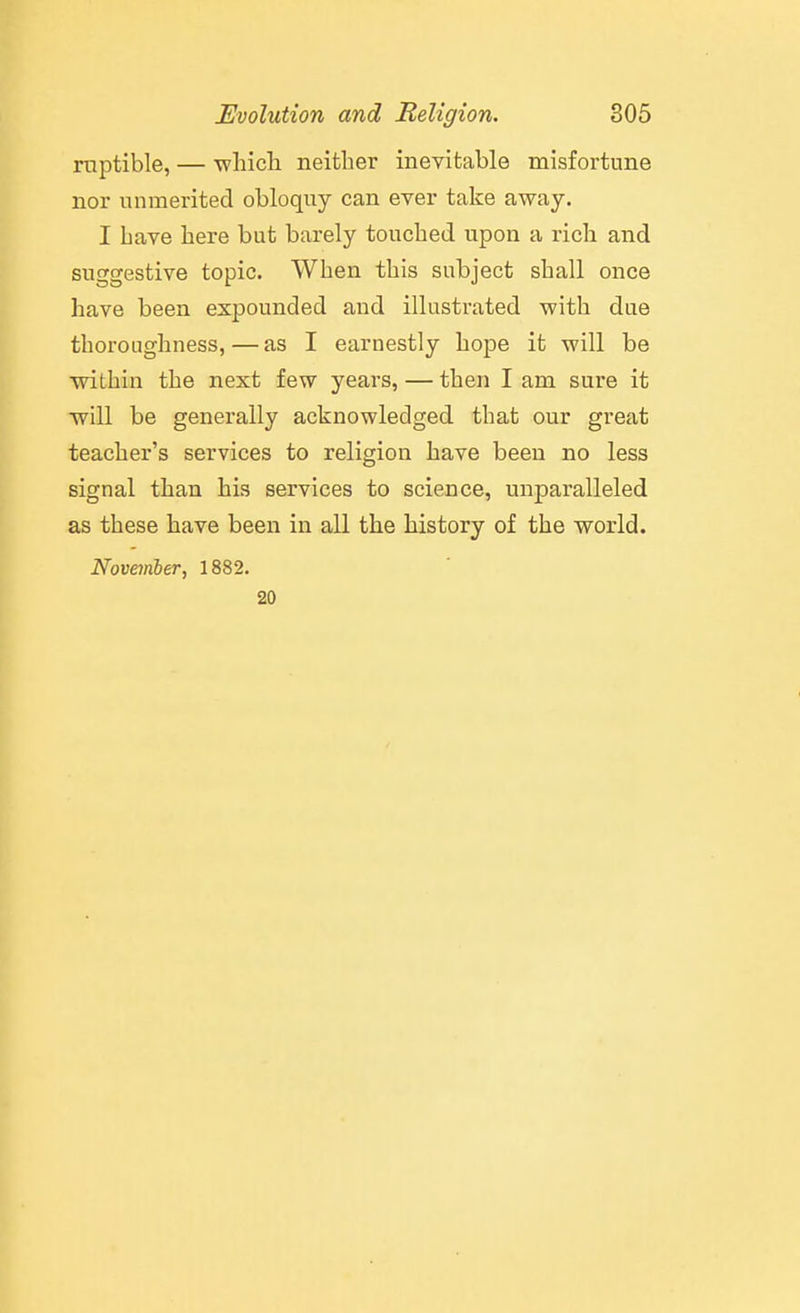 mptible, — -wliich neither inevitable misfortune nor unmerited obloquy can ever take away. I Lave here but barely touched upon a rich and suggestive topic. When this subject shall once have been expounded and illustrated with due thoroughness, — as I earnestly hope it will be within the next few years, — then I am sure it will be generally acknowledged that our great teacher's services to religion have been no less signal than his services to science, unparalleled as these have been in all the history of the world. November, 1882. 20