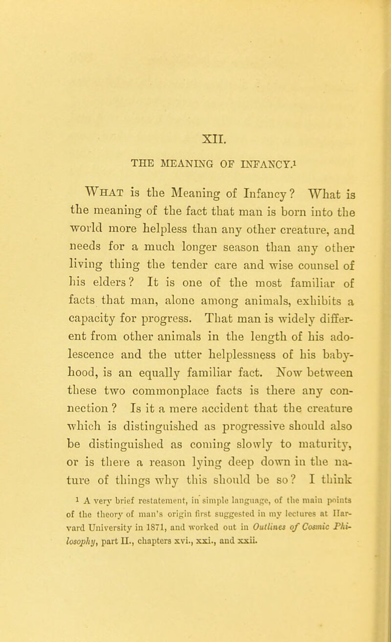 xn. THE MEANmG OF INFANCY.i What is the Meaning of Infancy? What is the meaning of the fact that man is born into the world more helpless than any other creature, and needs for a much longer season than any other living thing the tender care and wise counsel of his elders? It is one of the most familiar of facts that man, alone among animals, exhibits a capacity for progress. That man is widely differ- ent from other animals in the length of his ado- lescence and the utter helplessness of his baby- hood, is an equally familiar fact. Now between these two commonplace facts is there any con- nection ? Is it a mere accident that the creature which is distinguished as progressive should also be distinguished as coming slowly to maturity, or is there a reason lying deep down in the na- ture of things why this should be so ? I think 1 A very brief restatement, in simple language, of tlie main pninta of (he tlieor_v of man's origin first suggested in my lectures at Har- vard University in 1871, and worked out in Outlines of Cosmic Phi- losophy, part II., chapters xvi., xxi., and xxii.