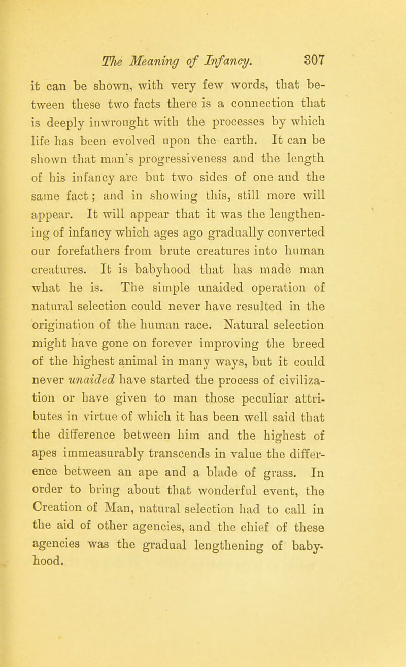 it can be shown, with very few words, that be- tween these two facts there is a connection that is deeply inwrought with the processes by which life has been evolved upon the earth. It can be shown that man's progressiveness and the length of his infancy are but two sides of one and the same fact; and in showing this, still more will appear. It will appear that it was the lengthen- ing of infancy which ages ago gradually converted our forefathers from brute creatures into human creatures. It is babyhood that has made man what he is. The simple unaided operation of natural selection could never have resulted in the origination of the human race. Natural selection might have gone on forever improving the breed of the highest animal in many ways, but it could never unaided have started the process of civiliza- tion or have given to man those peculiar attri- butes in virtue of which it has been well said that the difference between him and the highest of apes immeasurably transcends in value the differ- ence between an ape and a blade of grass. In order to bring about that wonderful event, the Creation of Man, natural selection had to call in the aid of other agencies, and the chief of these agencies was the gradual lengthening of baby- hood.