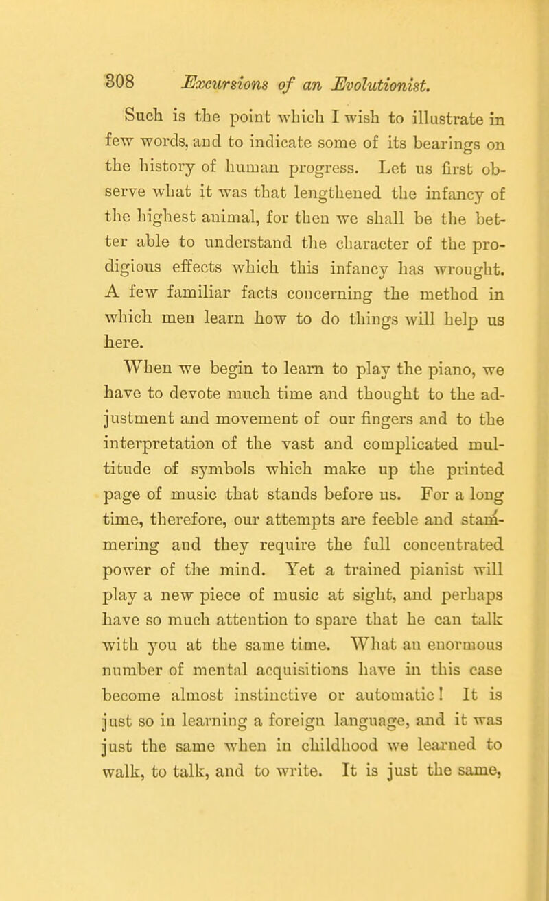 Such is the point which I wish to illustrate in few words, and to indicate some of its bearings on the history of human progress. Let us first ob- serve what it was that lengthened the infancy of the highest animal, for then we shall be the bet- ter able to understand the character of the pro- digious effects which this infancy has wrought. A few familiar facts concerning the method in which men learn how to do things will help us here. When we begin to learn to play the piano, we have to devote much time and thought to the ad- justment and movement of our fingers and to the interpretation of the vast and complicated mul- titude of symbols which make up the printed page of music that stands before us. For a long time, therefore, our attempts are feeble and stam- mering and they require the full concentrated power of the mind. Yet a ti'ained pianist will play a new piece of music at sight, and perhaps have so much attention to spare that he can talk with you at the same time. What an enormous number of mental acquisitions have in this case become almost instinctive or automatic! It is just so in learning a foreign language, and it was just the same Avhen in childhood we learned to walk, to talk, and to write. It is just the same,
