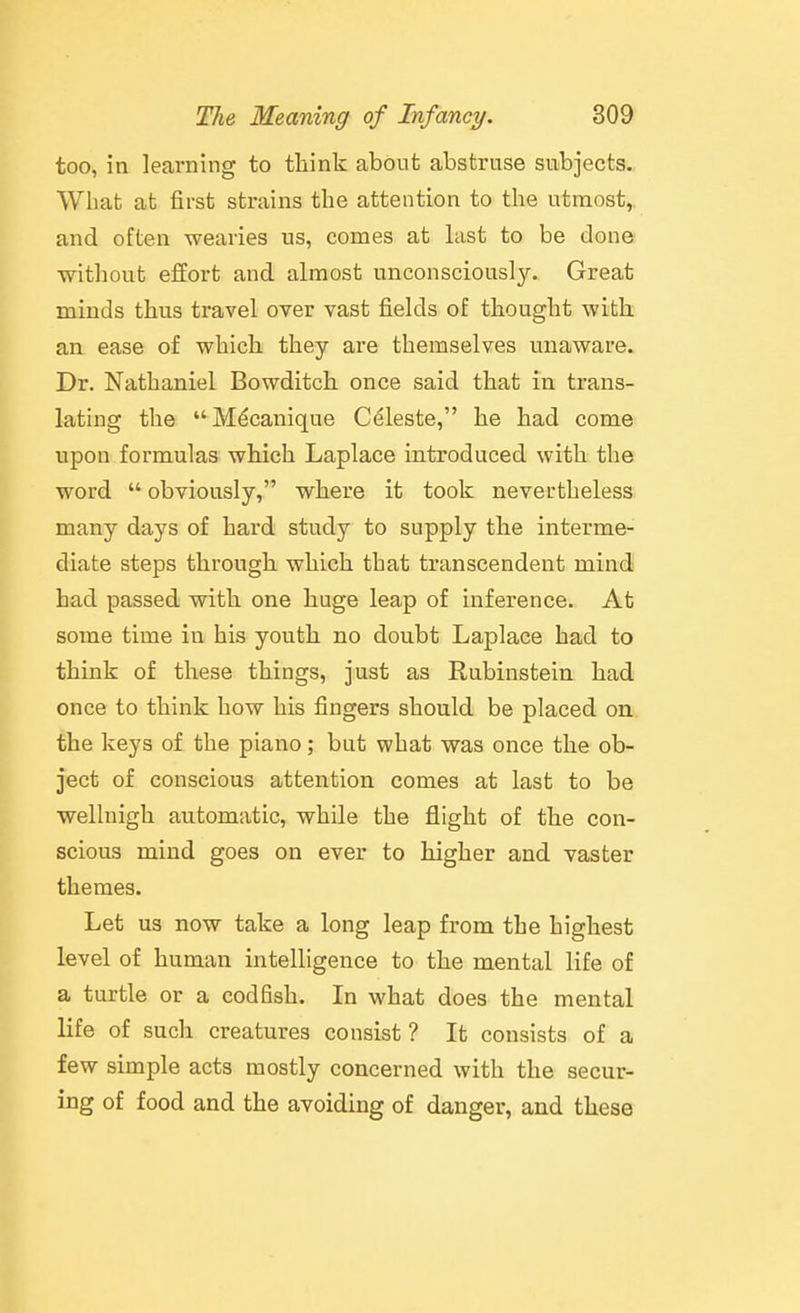 too, in learning to think about abstruse subjects. What at first strains the attention to the utmost, and often wearies us, comes at hvst to be done ■witliout effort and almost unconsciously. Great minds thus travel over vast fields of thought with an ease of which they are themselves unaware. Dr. Nathaniel Bowditch once said that in trans- lating the M^canique Cdleste, he had come upon formulas which Laplace introduced with the word  obviously, where it took nevertheless many days of hard study to supply the interme- diate steps through which that transcendent mind had passed with one huge leap of inference. At some time in his youth no doubt Laplace had to think of these things, just as Rubinstein had once to think how his fingers should be placed on the keys of the piano; but what was once the ob- ject of conscious attention comes at last to be wellnigh automatic, while the flight of the con- scious mind goes on ever to higher and vaster themes. Let us now take a long leap from the highest level of human intelligence to the mental life of a turtle or a codfish. In what does the mental life of such creatures consist ? It consists of a few simple acts mostly concerned with the secur- ing of food and the avoiding of danger, and these